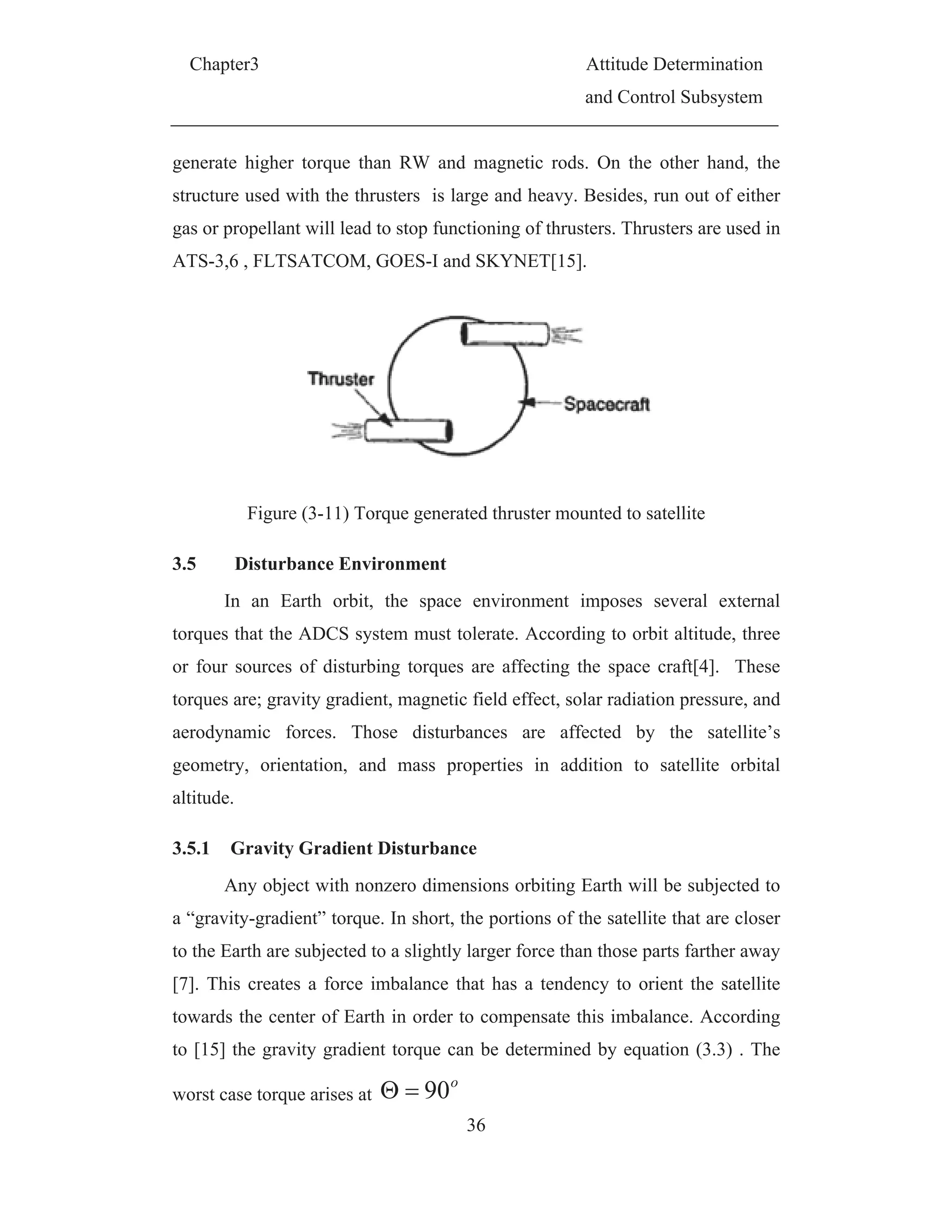 Chapter3 Attitude Determination
and Control Subsystem
36
generate higher torque than RW and magnetic rods. On the other hand, the
structure used with the thrusters is large and heavy. Besides, run out of either
gas or propellant will lead to stop functioning of thrusters. Thrusters are used in
ATS-3,6 , FLTSATCOM, GOES-I and SKYNET[15].
Figure (3-11) Torque generated thruster mounted to satellite
3.5 Disturbance Environment
In an Earth orbit, the space environment imposes several external
torques that the ADCS system must tolerate. According to orbit altitude, three
or four sources of disturbing torques are affecting the space craft[4]. These
torques are; gravity gradient, magnetic field effect, solar radiation pressure, and
aerodynamic forces. Those disturbances are affected by the satellite’s
geometry, orientation, and mass properties in addition to satellite orbital
altitude.
3.5.1 Gravity Gradient Disturbance
Any object with nonzero dimensions orbiting Earth will be subjected to
a “gravity-gradient” torque. In short, the portions of the satellite that are closer
to the Earth are subjected to a slightly larger force than those parts farther away
[7]. This creates a force imbalance that has a tendency to orient the satellite
towards the center of Earth in order to compensate this imbalance. According
to [15] the gravity gradient torque can be determined by equation (3.3) . The
worst case torque arises at
o
90
 