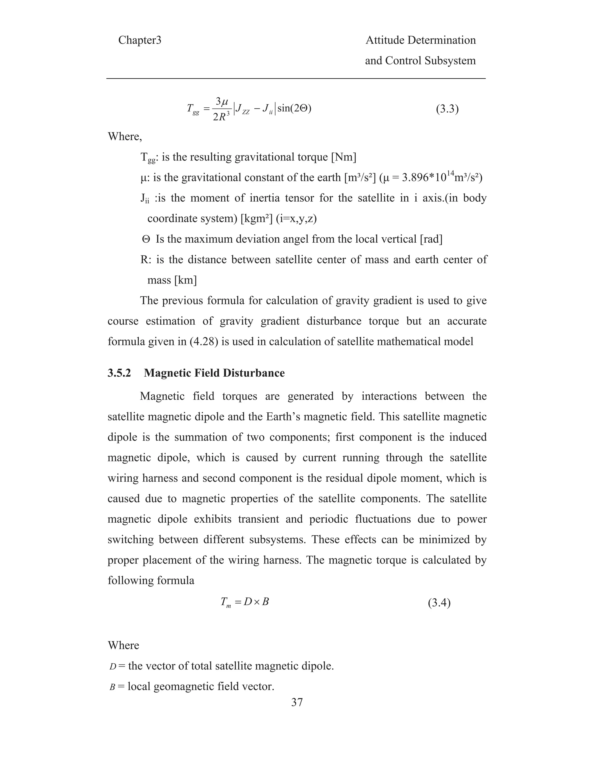 Chapter3 Attitude Determination
and Control Subsystem
37
)2sin(
2
3
3 iiZZgg JJ
R
T (3.3)
Where,
Tgg: is the resulting gravitational torque [Nm]
μ: is the gravitational constant of the earth [m³/s²] (μ = 3.896*1014
m³/s²)
Jii :is the moment of inertia tensor for the satellite in i axis.(in body
coordinate system) [kgm²] (i=x,y,z)
Is the maximum deviation angel from the local vertical [rad]
R: is the distance between satellite center of mass and earth center of
mass [km]
The previous formula for calculation of gravity gradient is used to give
course estimation of gravity gradient disturbance torque but an accurate
formula given in (4.28) is used in calculation of satellite mathematical model
3.5.2 Magnetic Field Disturbance
Magnetic field torques are generated by interactions between the
satellite magnetic dipole and the Earth’s magnetic field. This satellite magnetic
dipole is the summation of two components; first component is the induced
magnetic dipole, which is caused by current running through the satellite
wiring harness and second component is the residual dipole moment, which is
caused due to magnetic properties of the satellite components. The satellite
magnetic dipole exhibits transient and periodic fluctuations due to power
switching between different subsystems. These effects can be minimized by
proper placement of the wiring harness. The magnetic torque is calculated by
following formula
BDTm (3.4)
Where
D = the vector of total satellite magnetic dipole.
B = local geomagnetic field vector.
 
