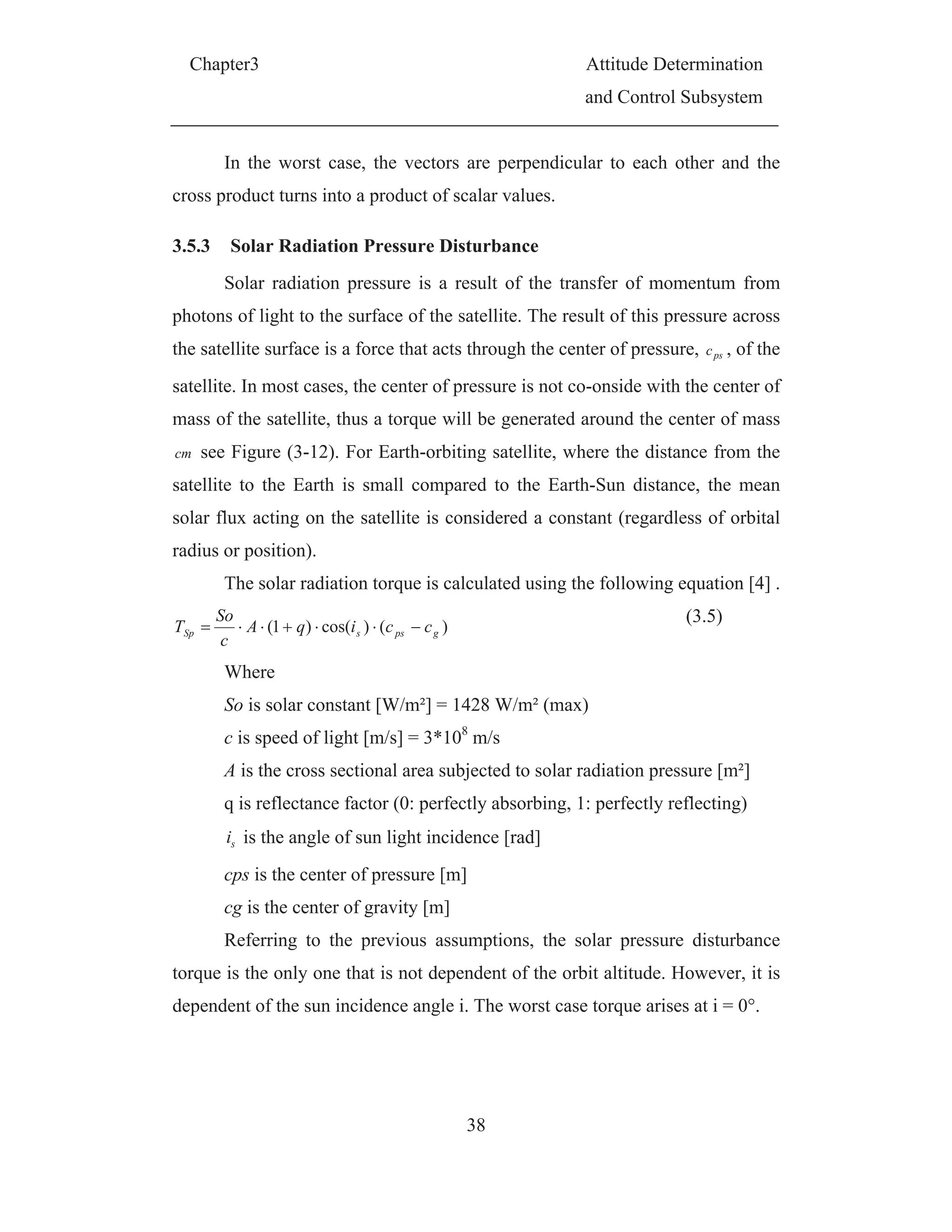 Chapter3 Attitude Determination
and Control Subsystem
38
In the worst case, the vectors are perpendicular to each other and the
cross product turns into a product of scalar values.
3.5.3 Solar Radiation Pressure Disturbance
Solar radiation pressure is a result of the transfer of momentum from
photons of light to the surface of the satellite. The result of this pressure across
the satellite surface is a force that acts through the center of pressure, psc , of the
satellite. In most cases, the center of pressure is not co-onside with the center of
mass of the satellite, thus a torque will be generated around the center of mass
cm see Figure (3-12). For Earth-orbiting satellite, where the distance from the
satellite to the Earth is small compared to the Earth-Sun distance, the mean
solar flux acting on the satellite is considered a constant (regardless of orbital
radius or position).
The solar radiation torque is calculated using the following equation [4] .
)()cos()1( gpssSp cciqA
c
So
T
(3.5)
Where
So is solar constant [W/m²] = 1428 W/m² (max)
c is speed of light [m/s] = 3*108
m/s
A is the cross sectional area subjected to solar radiation pressure [m²]
q is reflectance factor (0: perfectly absorbing, 1: perfectly reflecting)
si is the angle of sun light incidence [rad]
cps is the center of pressure [m]
cg is the center of gravity [m]
Referring to the previous assumptions, the solar pressure disturbance
torque is the only one that is not dependent of the orbit altitude. However, it is
dependent of the sun incidence angle i. The worst case torque arises at i = 0°.
 
