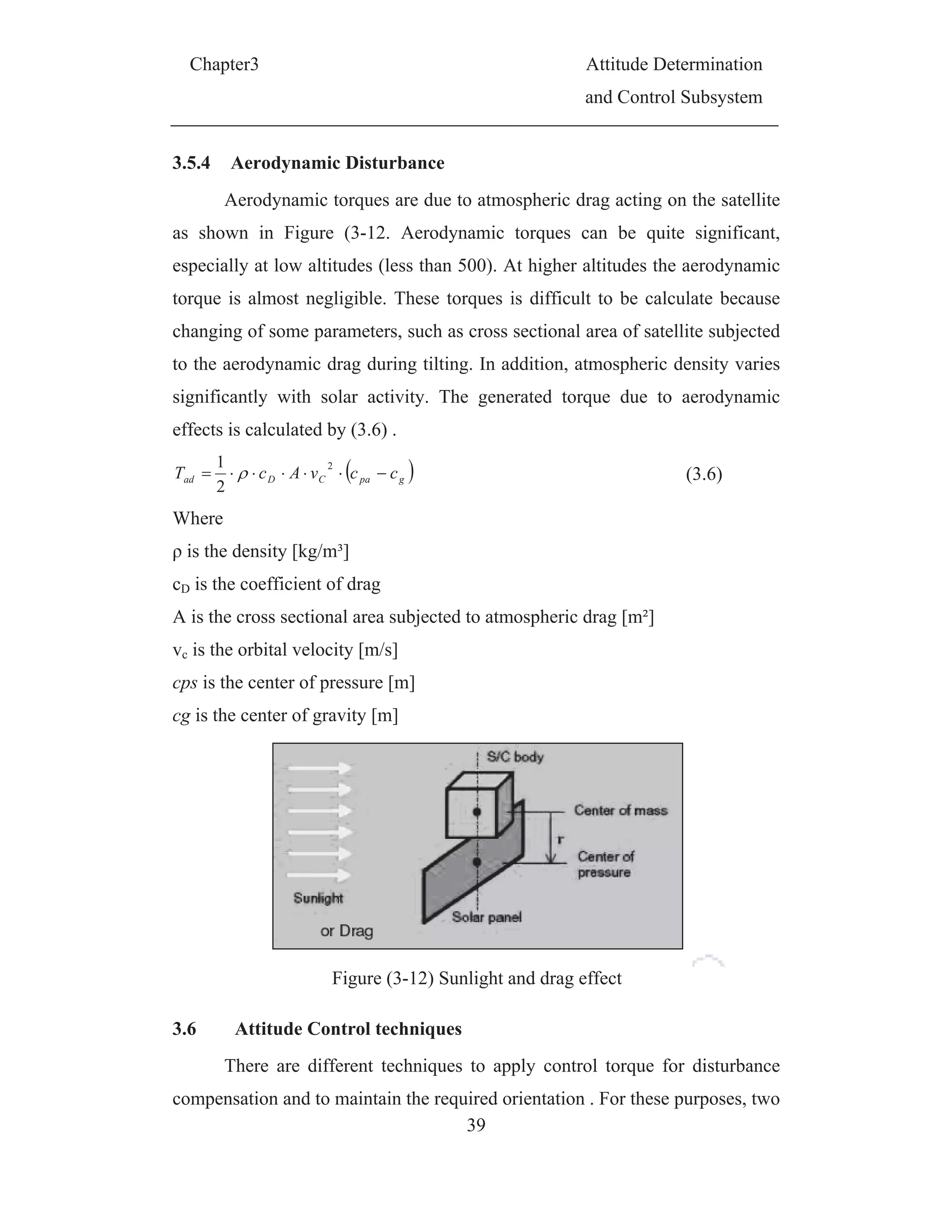 C
3.5.
as
esp
torq
cha
to t
sign
effe
adT
Wh
is
cD i
A is
vc i
cps
cg i
3.6
com
Chapter3
.4 Aerod
Aerody
shown in
ecially at l
que is alm
anging of s
the aerodyn
nificantly
ects is calcu
Dc
2
1
here
s the densit
is the coeff
s the cross
s the orbita
is the cent
is the cente
Attitu
There
mpensation
dynamic D
ynamic torq
Figure (3
low altitud
ost negligi
ome param
namic drag
with solar
ulated by (
C cvA
2
ty [kg/m³]
ficient of d
sectional a
al velocity
ter of press
er of gravit
Fig
ude Contr
are differe
n and to ma
Disturbanc
ques are du
3-12. Aero
des (less th
ible. These
meters, such
g during ti
r activity.
(3.6) .
gpa cc
drag
area subjec
[m/s]
sure [m]
ty [m]
gure (3-12)
rol techniq
ent techniq
aintain the
39
ce
ue to atmo
odynamic
an 500). A
e torques i
h as cross
lting. In ad
The gene
cted to atm
Sunlight a
ques
ques to app
required or
A
a
ospheric dr
torques ca
At higher a
is difficult
sectional a
ddition, atm
erated torq
mospheric d
and drag ef
ply contro
rientation .
Attitude De
and Contro
rag acting o
an be qui
ltitudes the
to be calc
area of sate
mospheric
que due to
drag [m²]
ffect
ol torque fo
. For these
eterminatio
l Subsystem
on the sate
ite signific
e aerodyna
culate beca
ellite subje
density va
o aerodyna
(3.6)
for disturba
purposes,
on
m
ellite
cant,
amic
ause
cted
aries
amic
ance
two
 