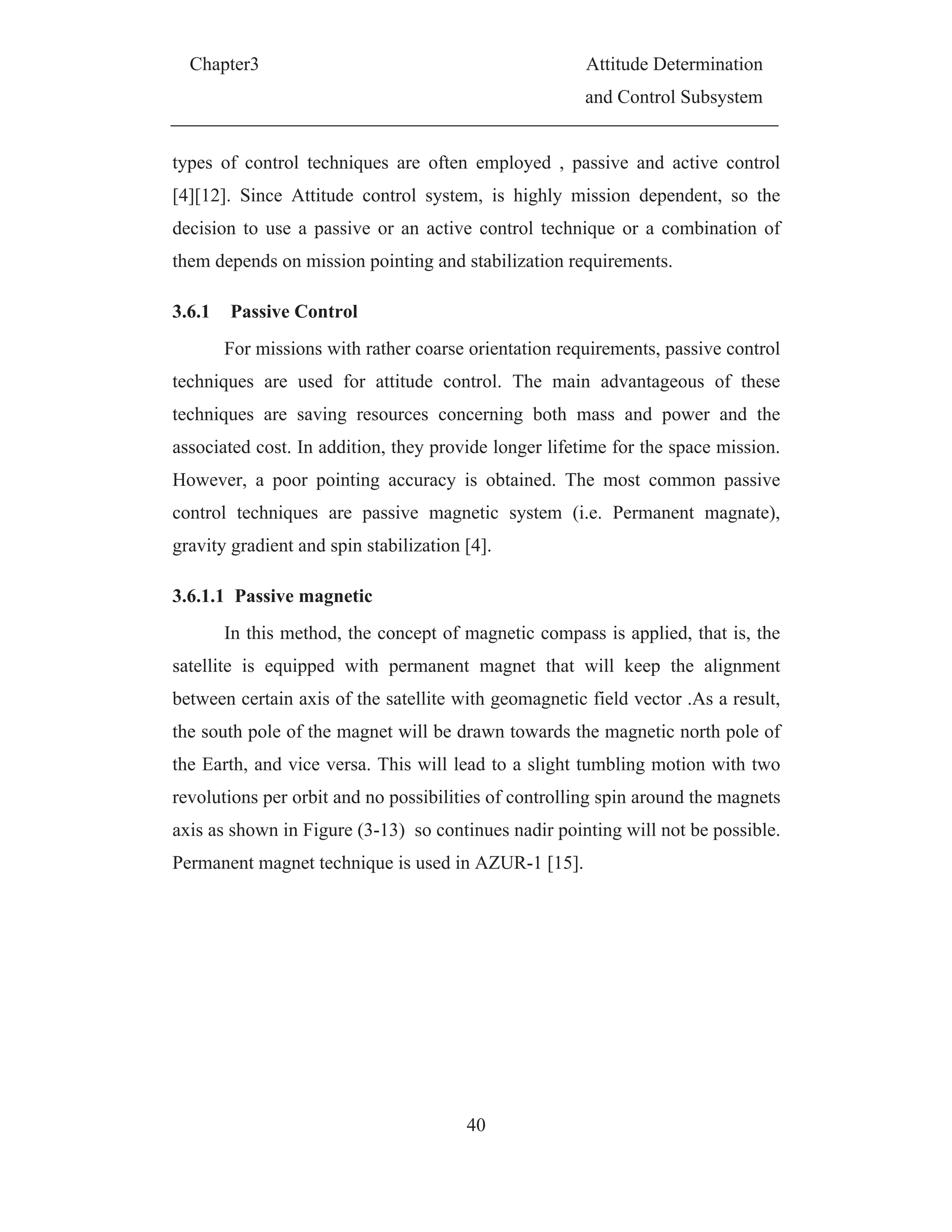 Chapter3 Attitude Determination
and Control Subsystem
40
types of control techniques are often employed , passive and active control
[4][12]. Since Attitude control system, is highly mission dependent, so the
decision to use a passive or an active control technique or a combination of
them depends on mission pointing and stabilization requirements.
3.6.1 Passive Control
For missions with rather coarse orientation requirements, passive control
techniques are used for attitude control. The main advantageous of these
techniques are saving resources concerning both mass and power and the
associated cost. In addition, they provide longer lifetime for the space mission.
However, a poor pointing accuracy is obtained. The most common passive
control techniques are passive magnetic system (i.e. Permanent magnate),
gravity gradient and spin stabilization [4].
3.6.1.1 Passive magnetic
In this method, the concept of magnetic compass is applied, that is, the
satellite is equipped with permanent magnet that will keep the alignment
between certain axis of the satellite with geomagnetic field vector .As a result,
the south pole of the magnet will be drawn towards the magnetic north pole of
the Earth, and vice versa. This will lead to a slight tumbling motion with two
revolutions per orbit and no possibilities of controlling spin around the magnets
axis as shown in Figure (3-13) so continues nadir pointing will not be possible.
Permanent magnet technique is used in AZUR-1 [15].
 