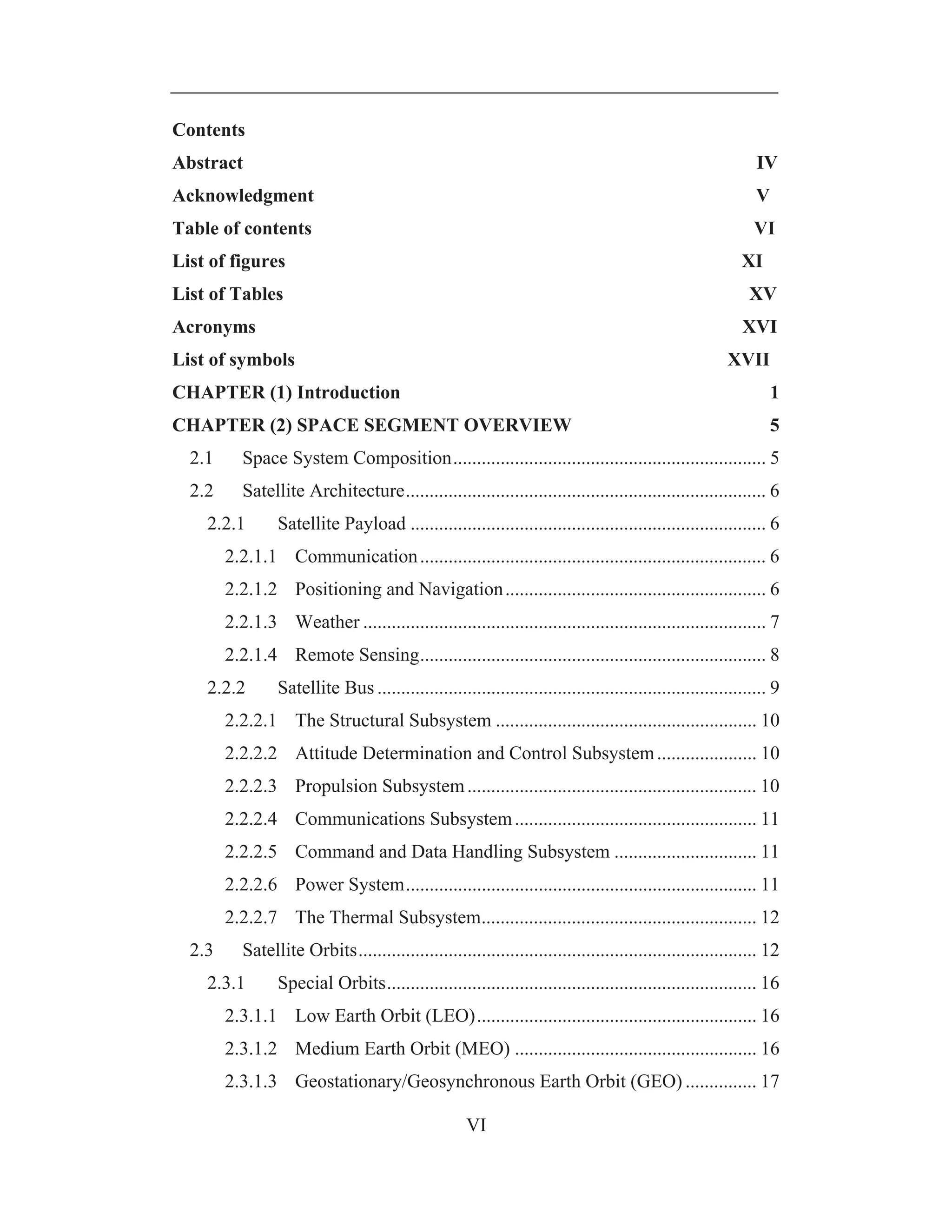 VI
Contents
Abstract IV
Acknowledgment V
Table of contents VI
List of figures XI
List of Tables XV
Acronyms XVI
List of symbols XVII
CHAPTER (1) Introduction 1
CHAPTER (2) SPACE SEGMENT OVERVIEW 5
2.1 Space System Composition.................................................................. 5
2.2 Satellite Architecture............................................................................ 6
2.2.1 Satellite Payload ........................................................................... 6
2.2.1.1 Communication......................................................................... 6
2.2.1.2 Positioning and Navigation....................................................... 6
2.2.1.3 Weather ..................................................................................... 7
2.2.1.4 Remote Sensing......................................................................... 8
2.2.2 Satellite Bus .................................................................................. 9
2.2.2.1 The Structural Subsystem ....................................................... 10
2.2.2.2 Attitude Determination and Control Subsystem..................... 10
2.2.2.3 Propulsion Subsystem............................................................. 10
2.2.2.4 Communications Subsystem................................................... 11
2.2.2.5 Command and Data Handling Subsystem .............................. 11
2.2.2.6 Power System.......................................................................... 11
2.2.2.7 The Thermal Subsystem.......................................................... 12
2.3 Satellite Orbits.................................................................................... 12
2.3.1 Special Orbits.............................................................................. 16
2.3.1.1 Low Earth Orbit (LEO)........................................................... 16
2.3.1.2 Medium Earth Orbit (MEO) ................................................... 16
2.3.1.3 Geostationary/Geosynchronous Earth Orbit (GEO) ............... 17
 