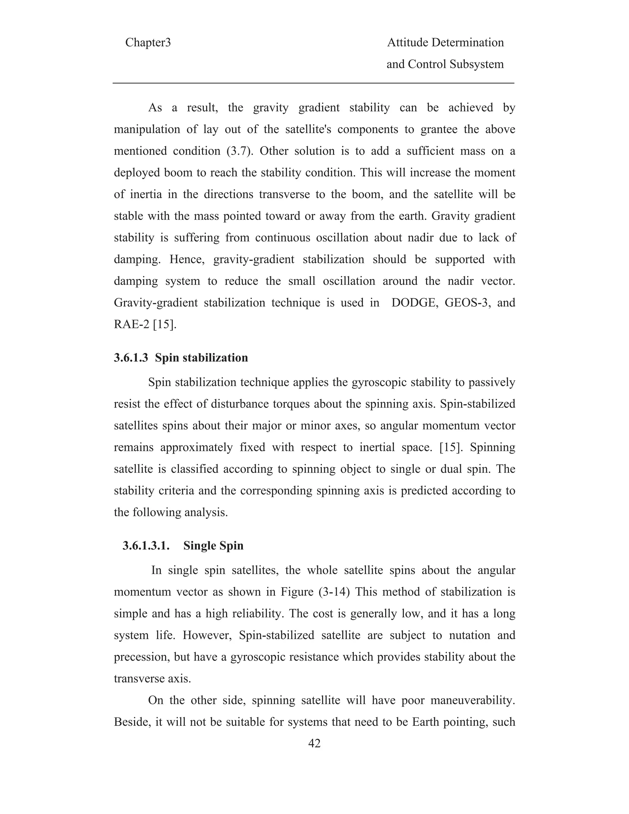 Chapter3 Attitude Determination
and Control Subsystem
42
As a result, the gravity gradient stability can be achieved by
manipulation of lay out of the satellite's components to grantee the above
mentioned condition (3.7). Other solution is to add a sufficient mass on a
deployed boom to reach the stability condition. This will increase the moment
of inertia in the directions transverse to the boom, and the satellite will be
stable with the mass pointed toward or away from the earth. Gravity gradient
stability is suffering from continuous oscillation about nadir due to lack of
damping. Hence, gravity-gradient stabilization should be supported with
damping system to reduce the small oscillation around the nadir vector.
Gravity-gradient stabilization technique is used in DODGE, GEOS-3, and
RAE-2 [15].
3.6.1.3 Spin stabilization
Spin stabilization technique applies the gyroscopic stability to passively
resist the effect of disturbance torques about the spinning axis. Spin-stabilized
satellites spins about their major or minor axes, so angular momentum vector
remains approximately fixed with respect to inertial space. [15]. Spinning
satellite is classified according to spinning object to single or dual spin. The
stability criteria and the corresponding spinning axis is predicted according to
the following analysis.
3.6.1.3.1. Single Spin
In single spin satellites, the whole satellite spins about the angular
momentum vector as shown in Figure (3-14) This method of stabilization is
simple and has a high reliability. The cost is generally low, and it has a long
system life. However, Spin-stabilized satellite are subject to nutation and
precession, but have a gyroscopic resistance which provides stability about the
transverse axis.
On the other side, spinning satellite will have poor maneuverability.
Beside, it will not be suitable for systems that need to be Earth pointing, such
 