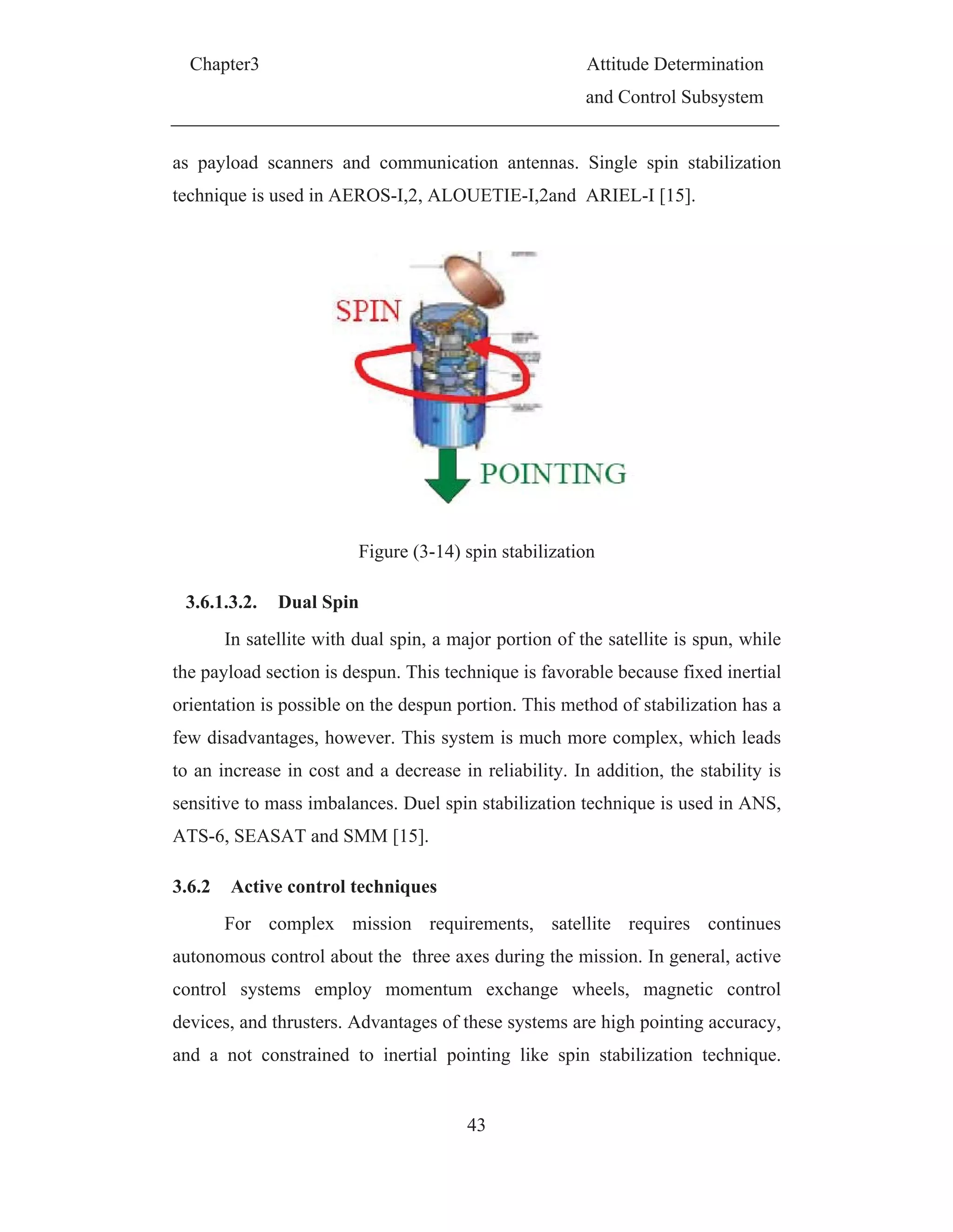 Chapter3 Attitude Determination
and Control Subsystem
43
as payload scanners and communication antennas. Single spin stabilization
technique is used in AEROS-I,2, ALOUETIE-I,2and ARIEL-I [15].
Figure (3-14) spin stabilization
3.6.1.3.2. Dual Spin
In satellite with dual spin, a major portion of the satellite is spun, while
the payload section is despun. This technique is favorable because fixed inertial
orientation is possible on the despun portion. This method of stabilization has a
few disadvantages, however. This system is much more complex, which leads
to an increase in cost and a decrease in reliability. In addition, the stability is
sensitive to mass imbalances. Duel spin stabilization technique is used in ANS,
ATS-6, SEASAT and SMM [15].
3.6.2 Active control techniques
For complex mission requirements, satellite requires continues
autonomous control about the three axes during the mission. In general, active
control systems employ momentum exchange wheels, magnetic control
devices, and thrusters. Advantages of these systems are high pointing accuracy,
and a not constrained to inertial pointing like spin stabilization technique.
 
