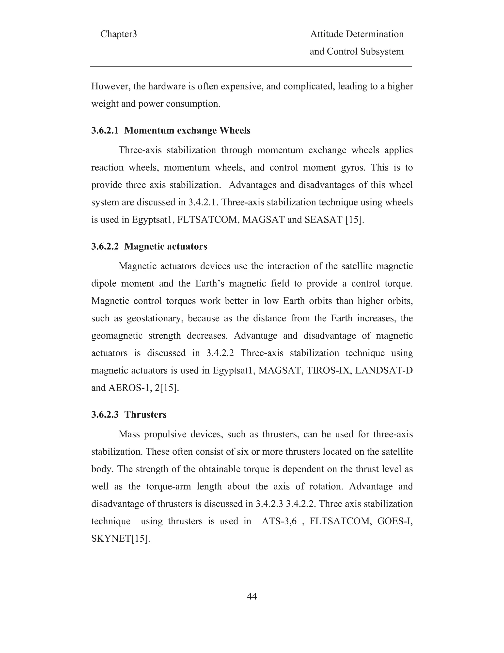 Chapter3 Attitude Determination
and Control Subsystem
44
However, the hardware is often expensive, and complicated, leading to a higher
weight and power consumption.
3.6.2.1 Momentum exchange Wheels
Three-axis stabilization through momentum exchange wheels applies
reaction wheels, momentum wheels, and control moment gyros. This is to
provide three axis stabilization. Advantages and disadvantages of this wheel
system are discussed in 3.4.2.1. Three-axis stabilization technique using wheels
is used in Egyptsat1, FLTSATCOM, MAGSAT and SEASAT [15].
3.6.2.2 Magnetic actuators
Magnetic actuators devices use the interaction of the satellite magnetic
dipole moment and the Earth’s magnetic field to provide a control torque.
Magnetic control torques work better in low Earth orbits than higher orbits,
such as geostationary, because as the distance from the Earth increases, the
geomagnetic strength decreases. Advantage and disadvantage of magnetic
actuators is discussed in 3.4.2.2 Three-axis stabilization technique using
magnetic actuators is used in Egyptsat1, MAGSAT, TIROS-IX, LANDSAT-D
and AEROS-1, 2[15].
3.6.2.3 Thrusters
Mass propulsive devices, such as thrusters, can be used for three-axis
stabilization. These often consist of six or more thrusters located on the satellite
body. The strength of the obtainable torque is dependent on the thrust level as
well as the torque-arm length about the axis of rotation. Advantage and
disadvantage of thrusters is discussed in 3.4.2.3 3.4.2.2. Three axis stabilization
technique using thrusters is used in ATS-3,6 , FLTSATCOM, GOES-I,
SKYNET[15].
 