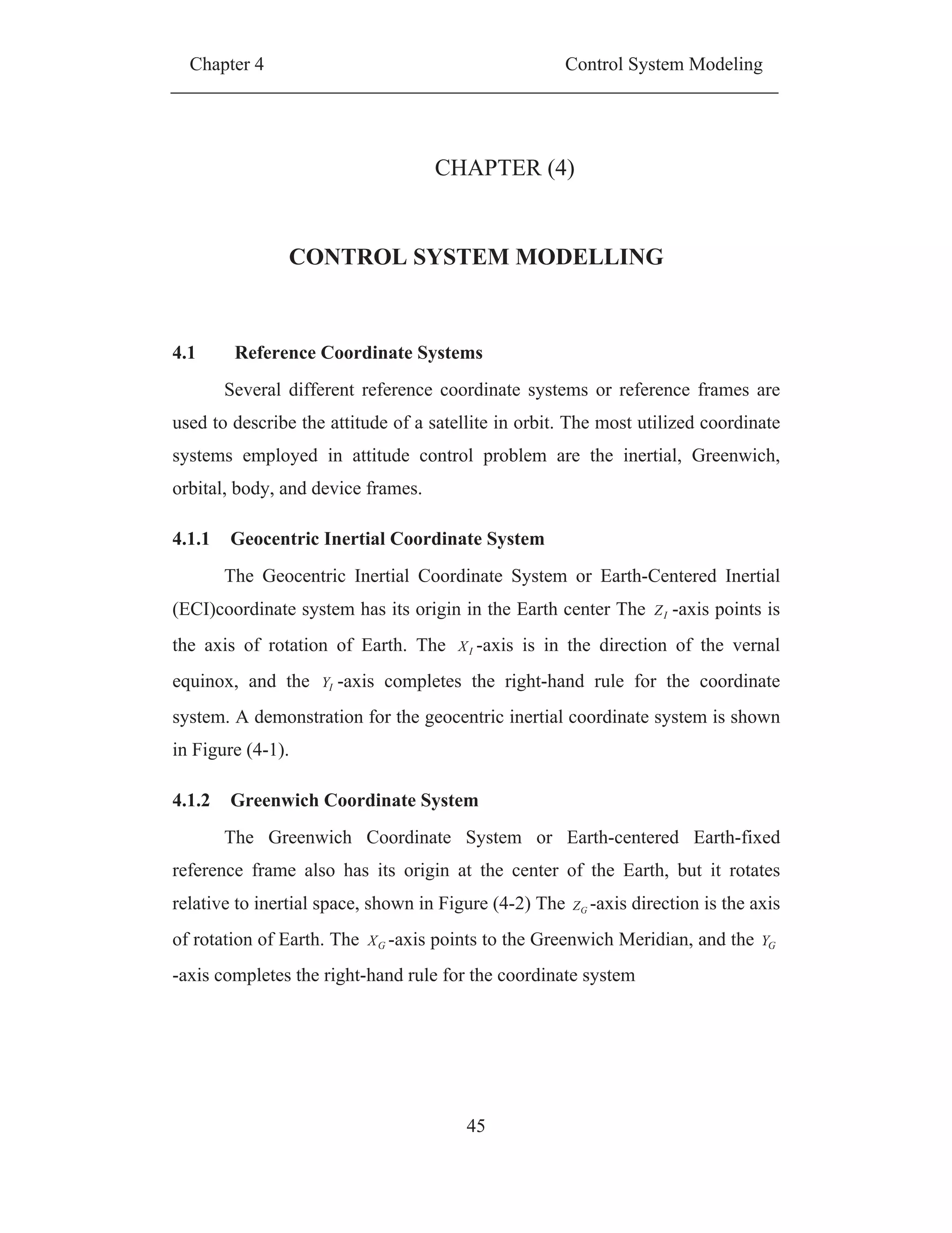 Chapter 4 Control System Modeling
45
CHAPTER (4)
CONTROL SYSTEM MODELLING
4.1 Reference Coordinate Systems
Several different reference coordinate systems or reference frames are
used to describe the attitude of a satellite in orbit. The most utilized coordinate
systems employed in attitude control problem are the inertial, Greenwich,
orbital, body, and device frames.
4.1.1 Geocentric Inertial Coordinate System
The Geocentric Inertial Coordinate System or Earth-Centered Inertial
(ECI)coordinate system has its origin in the Earth center The IZ -axis points is
the axis of rotation of Earth. The IX -axis is in the direction of the vernal
equinox, and the IY -axis completes the right-hand rule for the coordinate
system. A demonstration for the geocentric inertial coordinate system is shown
in Figure (4-1).
4.1.2 Greenwich Coordinate System
The Greenwich Coordinate System or Earth-centered Earth-fixed
reference frame also has its origin at the center of the Earth, but it rotates
relative to inertial space, shown in Figure (4-2) The GZ -axis direction is the axis
of rotation of Earth. The GX -axis points to the Greenwich Meridian, and the GY
-axis completes the right-hand rule for the coordinate system
 