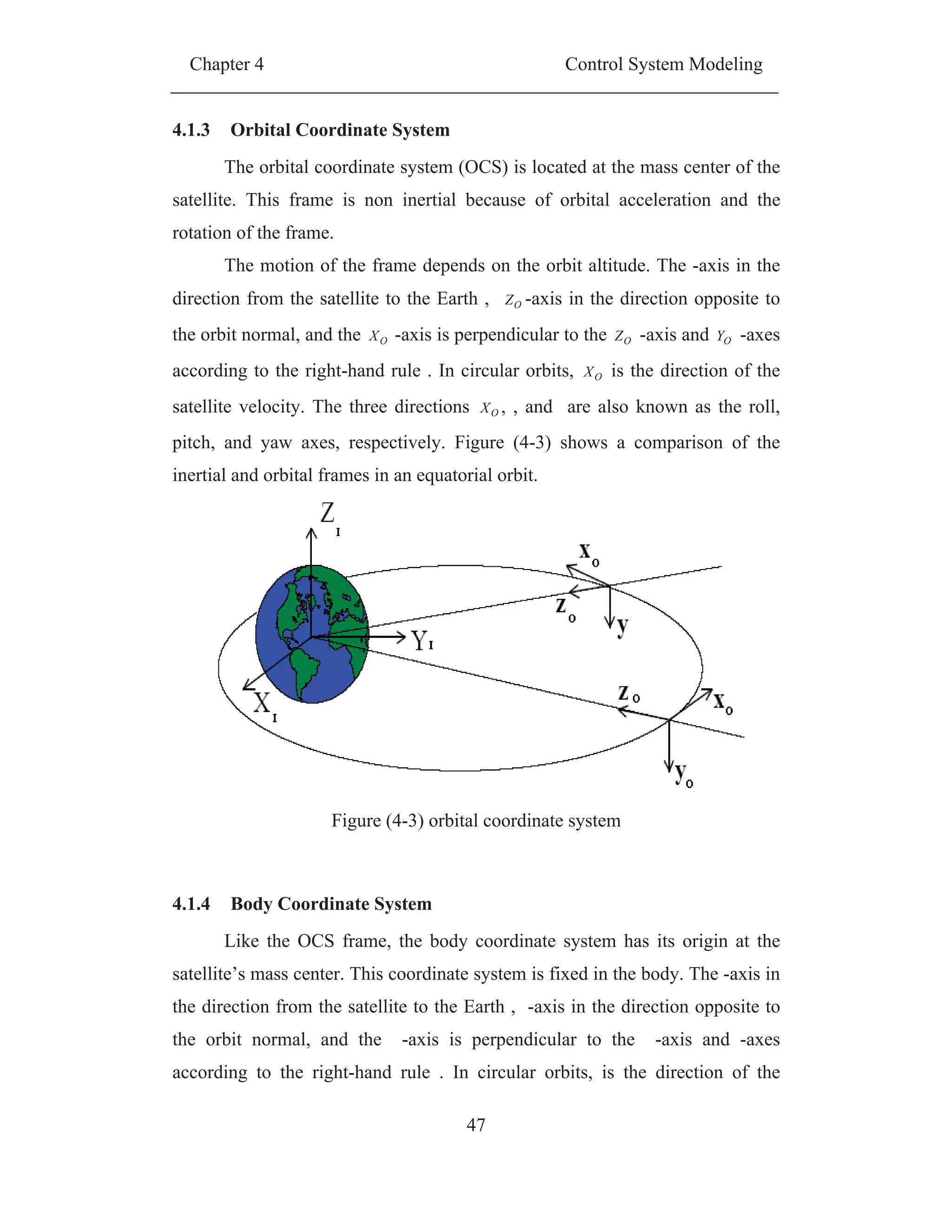 Chapter 4 Control System Modeling
47
4.1.3 Orbital Coordinate System
The orbital coordinate system (OCS) is located at the mass center of the
satellite. This frame is non inertial because of orbital acceleration and the
rotation of the frame.
The motion of the frame depends on the orbit altitude. The -axis in the
direction from the satellite to the Earth , OZ -axis in the direction opposite to
the orbit normal, and the OX -axis is perpendicular to the OZ -axis and OY -axes
according to the right-hand rule . In circular orbits, OX is the direction of the
satellite velocity. The three directions OX , , and are also known as the roll,
pitch, and yaw axes, respectively. Figure (4-3) shows a comparison of the
inertial and orbital frames in an equatorial orbit.
Figure (4-3) orbital coordinate system
4.1.4 Body Coordinate System
Like the OCS frame, the body coordinate system has its origin at the
satellite’s mass center. This coordinate system is fixed in the body. The -axis in
the direction from the satellite to the Earth , -axis in the direction opposite to
the orbit normal, and the -axis is perpendicular to the -axis and -axes
according to the right-hand rule . In circular orbits, is the direction of the
 