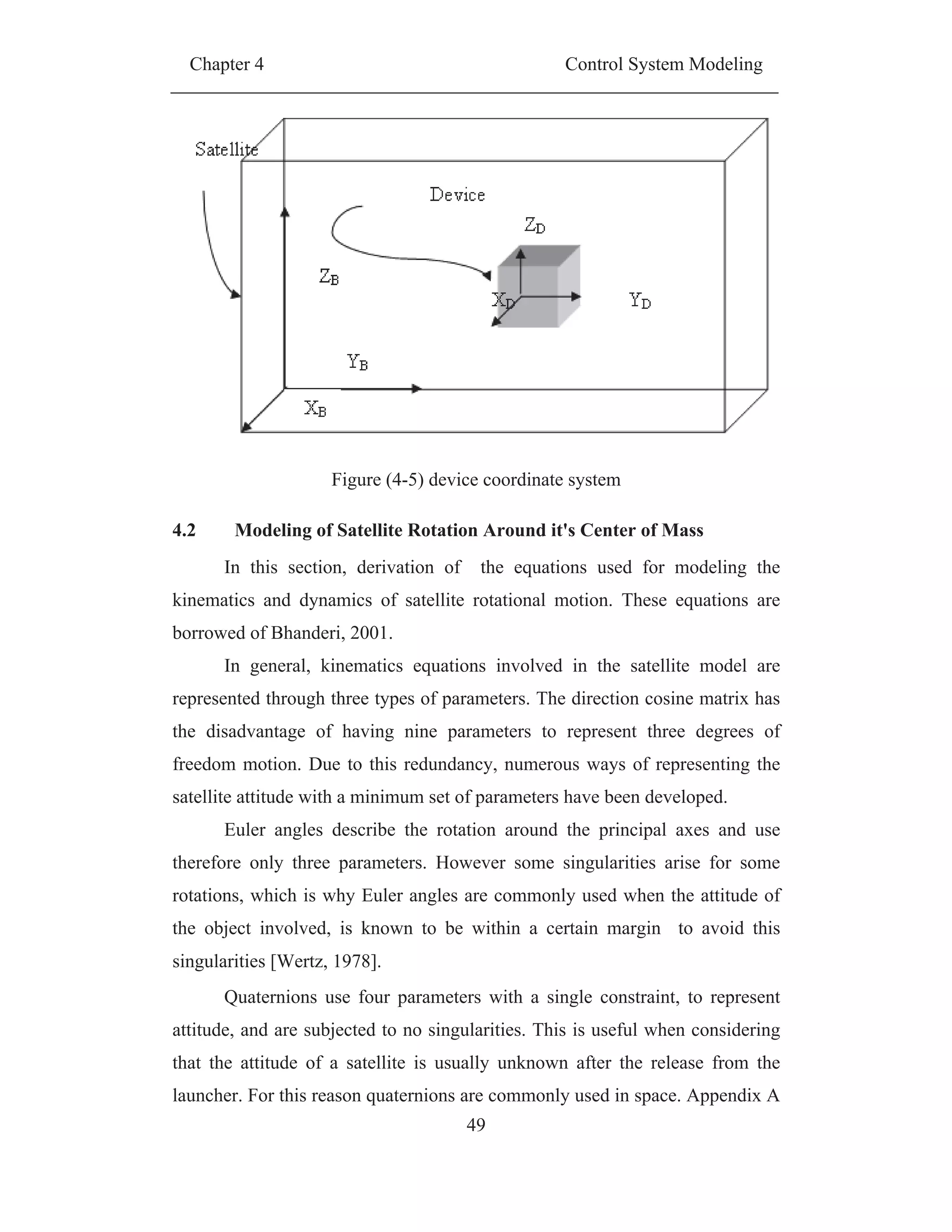 Chapter 4 Control System Modeling
49
Figure (4-5) device coordinate system
4.2 Modeling of Satellite Rotation Around it's Center of Mass
In this section, derivation of the equations used for modeling the
kinematics and dynamics of satellite rotational motion. These equations are
borrowed of Bhanderi, 2001.
In general, kinematics equations involved in the satellite model are
represented through three types of parameters. The direction cosine matrix has
the disadvantage of having nine parameters to represent three degrees of
freedom motion. Due to this redundancy, numerous ways of representing the
satellite attitude with a minimum set of parameters have been developed.
Euler angles describe the rotation around the principal axes and use
therefore only three parameters. However some singularities arise for some
rotations, which is why Euler angles are commonly used when the attitude of
the object involved, is known to be within a certain margin to avoid this
singularities [Wertz, 1978].
Quaternions use four parameters with a single constraint, to represent
attitude, and are subjected to no singularities. This is useful when considering
that the attitude of a satellite is usually unknown after the release from the
launcher. For this reason quaternions are commonly used in space. Appendix A
 