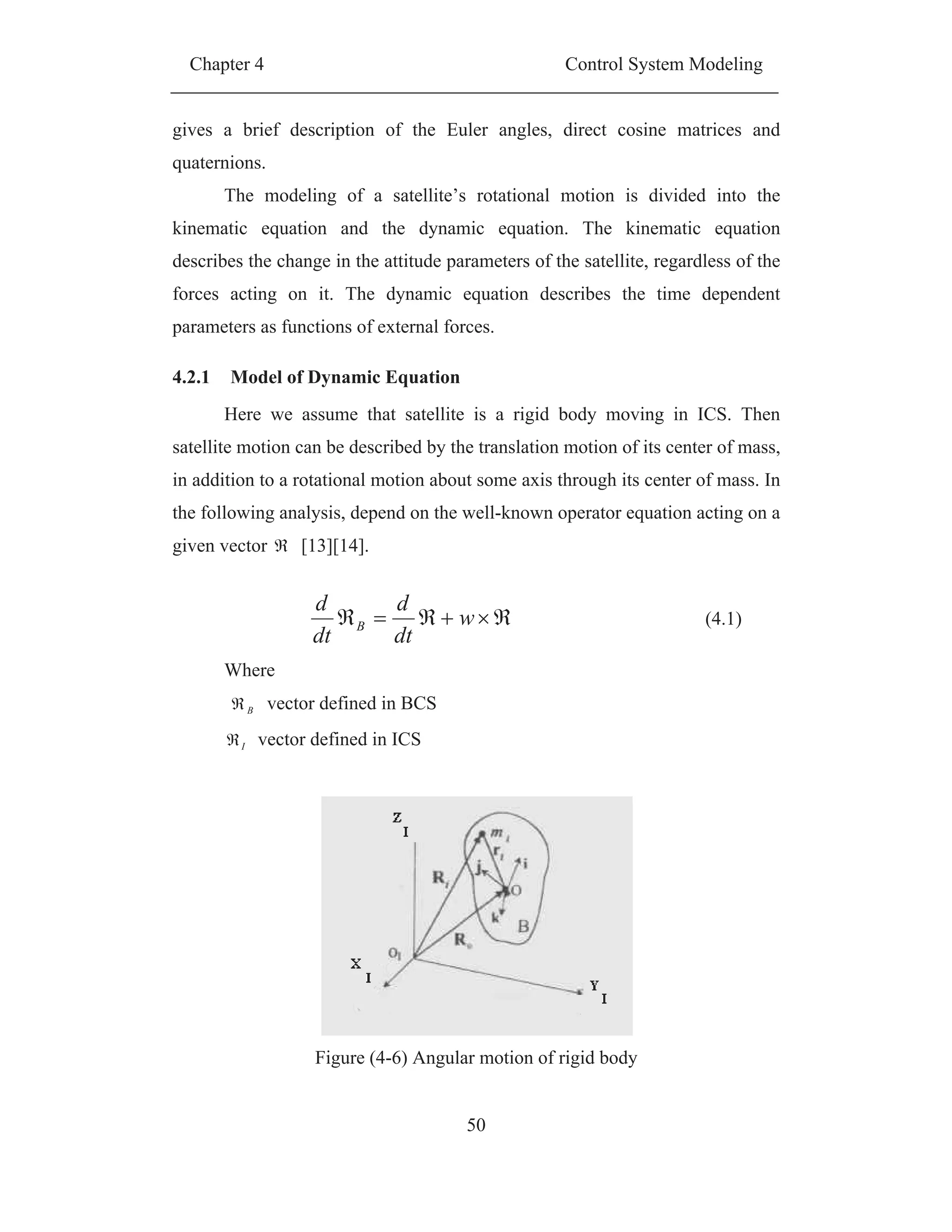 Chapter 4 Control System Modeling
50
gives a brief description of the Euler angles, direct cosine matrices and
quaternions.
The modeling of a satellite’s rotational motion is divided into the
kinematic equation and the dynamic equation. The kinematic equation
describes the change in the attitude parameters of the satellite, regardless of the
forces acting on it. The dynamic equation describes the time dependent
parameters as functions of external forces.
4.2.1 Model of Dynamic Equation
Here we assume that satellite is a rigid body moving in ICS. Then
satellite motion can be described by the translation motion of its center of mass,
in addition to a rotational motion about some axis through its center of mass. In
the following analysis, depend on the well-known operator equation acting on a
given vector [13][14].
w
dt
d
dt
d
B (4.1)
Where
B vector defined in BCS
I vector defined in ICS
Figure (4-6) Angular motion of rigid body
 