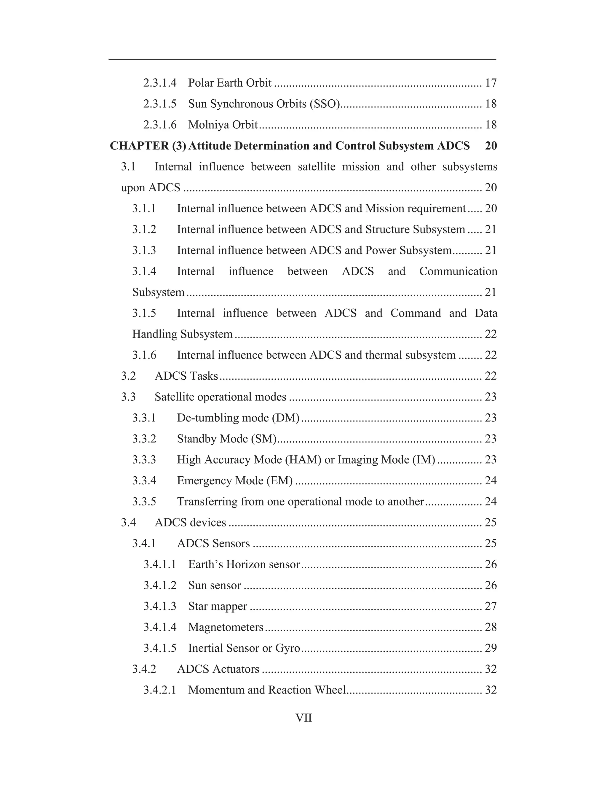 VII
2.3.1.4 Polar Earth Orbit ..................................................................... 17
2.3.1.5 Sun Synchronous Orbits (SSO)............................................... 18
2.3.1.6 Molniya Orbit.......................................................................... 18
CHAPTER (3) Attitude Determination and Control Subsystem ADCS 20
3.1 Internal influence between satellite mission and other subsystems
upon ADCS ................................................................................................... 20
3.1.1 Internal influence between ADCS and Mission requirement..... 20
3.1.2 Internal influence between ADCS and Structure Subsystem ..... 21
3.1.3 Internal influence between ADCS and Power Subsystem.......... 21
3.1.4 Internal influence between ADCS and Communication
Subsystem.................................................................................................. 21
3.1.5 Internal influence between ADCS and Command and Data
Handling Subsystem.................................................................................. 22
3.1.6 Internal influence between ADCS and thermal subsystem ........ 22
3.2 ADCS Tasks....................................................................................... 22
3.3 Satellite operational modes ................................................................ 23
3.3.1 De-tumbling mode (DM)............................................................ 23
3.3.2 Standby Mode (SM).................................................................... 23
3.3.3 High Accuracy Mode (HAM) or Imaging Mode (IM)............... 23
3.3.4 Emergency Mode (EM) .............................................................. 24
3.3.5 Transferring from one operational mode to another................... 24
3.4 ADCS devices .................................................................................... 25
3.4.1 ADCS Sensors ............................................................................ 25
3.4.1.1 Earth’s Horizon sensor............................................................ 26
3.4.1.2 Sun sensor ............................................................................... 26
3.4.1.3 Star mapper ............................................................................. 27
3.4.1.4 Magnetometers........................................................................ 28
3.4.1.5 Inertial Sensor or Gyro............................................................ 29
3.4.2 ADCS Actuators ......................................................................... 32
3.4.2.1 Momentum and Reaction Wheel............................................. 32
 
