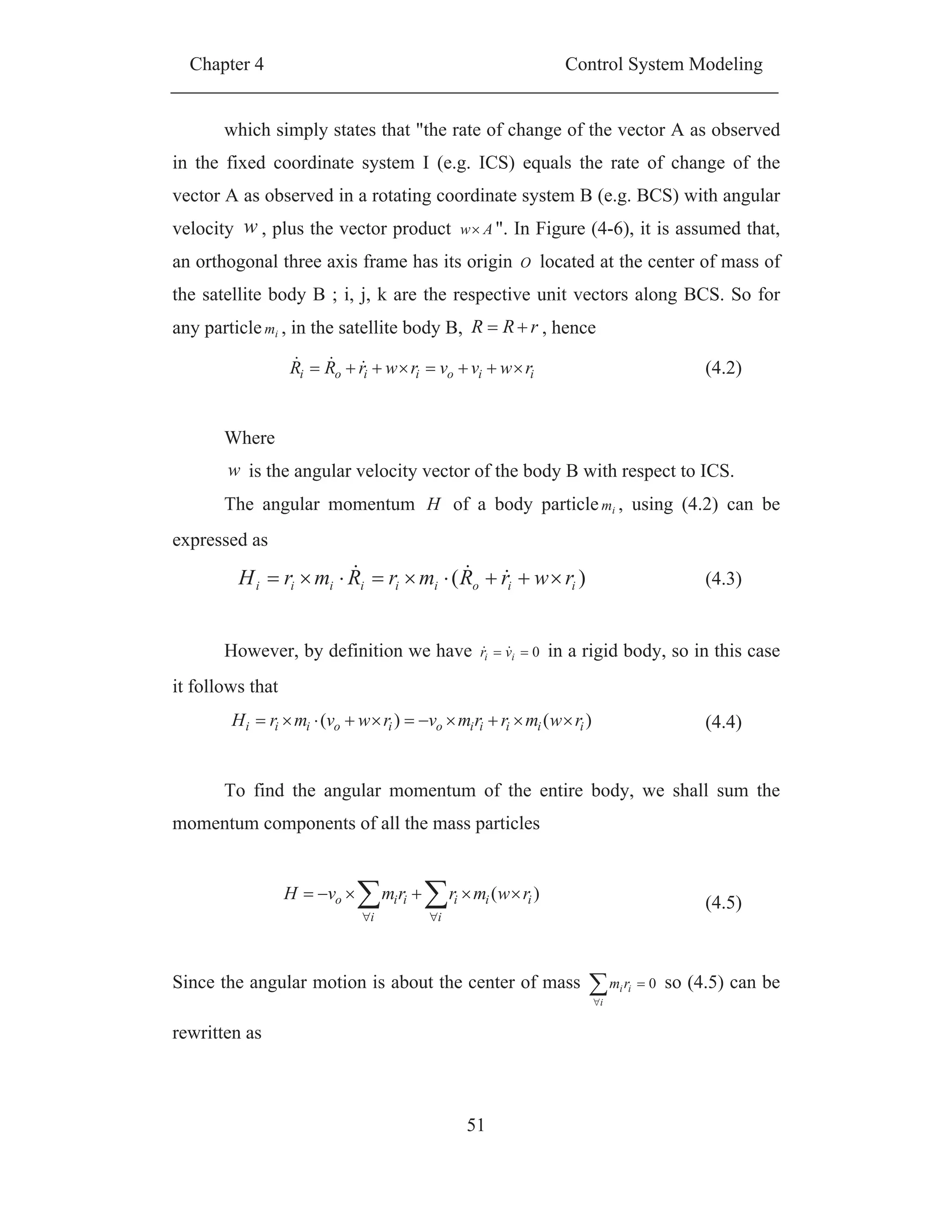Chapter 4 Control System Modeling
51
which simply states that "the rate of change of the vector A as observed
in the fixed coordinate system I (e.g. ICS) equals the rate of change of the
vector A as observed in a rotating coordinate system B (e.g. BCS) with angular
velocity w , plus the vector product Aw ". In Figure (4-6), it is assumed that,
an orthogonal three axis frame has its origin O located at the center of mass of
the satellite body B ; i, j, k are the respective unit vectors along BCS. So for
any particle im , in the satellite body B, rRR , hence
iioiioi rwvvrwrRR (4.2)
Where
w is the angular velocity vector of the body B with respect to ICS.
The angular momentum H of a body particle im , using (4.2) can be
expressed as
)( iioiiiiii rwrRmrRmrH (4.3)
However, by definition we have 0ii vr in a rigid body, so in this case
it follows that
)()( iiiiioioiii rwmrrmvrwvmrH (4.4)
To find the angular momentum of the entire body, we shall sum the
momentum components of all the mass particles
i i
iiiiio rwmrrmvH )(
(4.5)
Since the angular motion is about the center of mass
i
iirm 0 so (4.5) can be
rewritten as
 