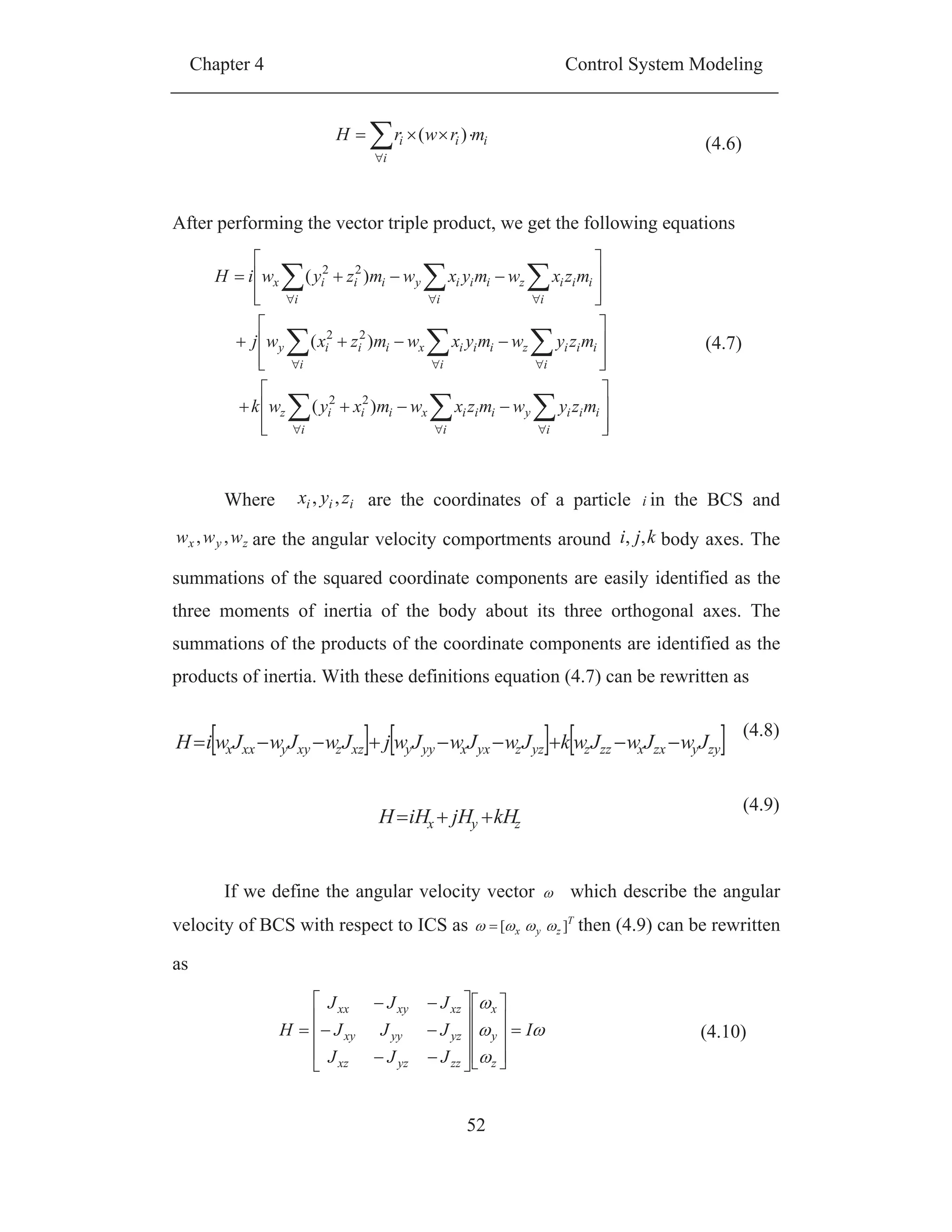 Chapter 4 Control System Modeling
52
i
i
ii mrwrH )(
(4.6)
After performing the vector triple product, we get the following equations
i i
iiiyiiix
i
iiiz
i i
iiiziiix
i
iiiy
i i
iiiziiiy
i
iiix
mzywmzxwmxywk
mzywmyxwmzxwj
mzxwmyxwmzywiH
)(
)(
)(
22
22
22
(4.7)
Where iii zyx ,, are the coordinates of a particle i in the BCS and
zyx www ,, are the angular velocity comportments around kji ,, body axes. The
summations of the squared coordinate components are easily identified as the
three moments of inertia of the body about its three orthogonal axes. The
summations of the products of the coordinate components are identified as the
products of inertia. With these definitions equation (4.7) can be rewritten as
zyyzxxzzzyzzyxxyyyxzzxyyxxx JwJwJwkJwJwJwjJwJwJwiH
(4.8)
zyx kHjHiHH
(4.9)
If we define the angular velocity vector which describe the angular
velocity of BCS with respect to ICS as T
zyx ][ then (4.9) can be rewritten
as
I
JJJ
JJJ
JJJ
H
z
y
x
zzyzxz
yzyyxy
xzxyxx
(4.10)
 
