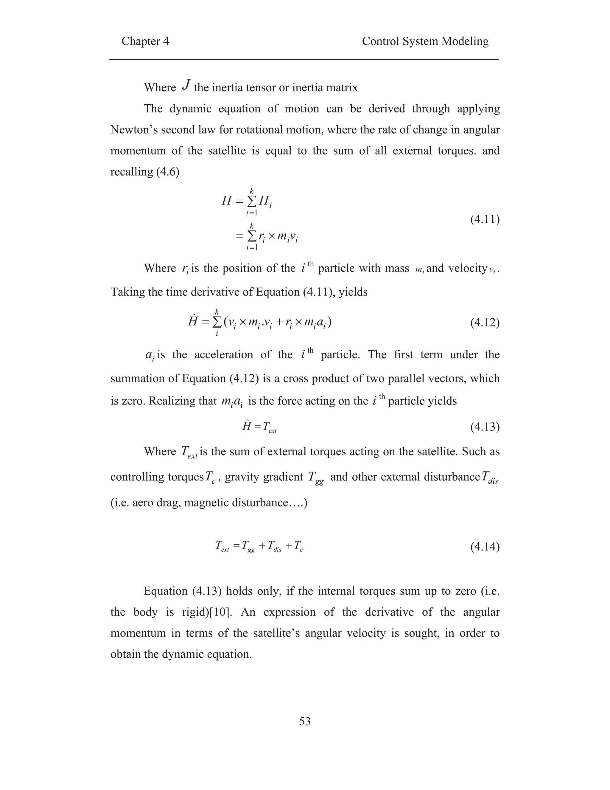 Chapter 4 Control System Modeling
53
Where J the inertia tensor or inertia matrix
The dynamic equation of motion can be derived through applying
Newton’s second law for rotational motion, where the rate of change in angular
momentum of the satellite is equal to the sum of all external torques. and
recalling (4.6)
ii
k
i
i
k
i
i
vmr
HH
1
1
(4.11)
Where ir is the position of the i th
particle with mass im and velocity iv .
Taking the time derivative of Equation (4.11), yields
k
i
iiiiii amrvmvH ).( (4.12)
ia is the acceleration of the i th
particle. The first term under the
summation of Equation (4.12) is a cross product of two parallel vectors, which
is zero. Realizing that iami is the force acting on the i th
particle yields
extTH (4.13)
Where extT is the sum of external torques acting on the satellite. Such as
controlling torques cT , gravity gradient ggT and other external disturbance disT
(i.e. aero drag, magnetic disturbance….)
cdisggext TTTT (4.14)
Equation (4.13) holds only, if the internal torques sum up to zero (i.e.
the body is rigid)[10]. An expression of the derivative of the angular
momentum in terms of the satellite’s angular velocity is sought, in order to
obtain the dynamic equation.
 