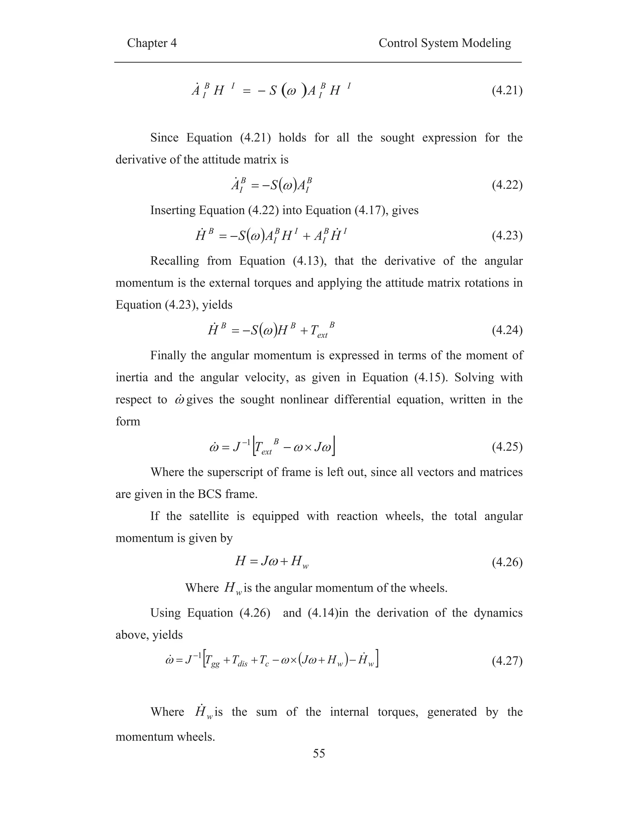 Chapter 4 Control System Modeling
55
IB
I
IB
I HASHA (4.21)
Since Equation (4.21) holds for all the sought expression for the
derivative of the attitude matrix is
B
I
B
I ASA (4.22)
Inserting Equation (4.22) into Equation (4.17), gives
IB
I
IB
I
B
HAHASH (4.23)
Recalling from Equation (4.13), that the derivative of the angular
momentum is the external torques and applying the attitude matrix rotations in
Equation (4.23), yields
B
ext
BB
THSH (4.24)
Finally the angular momentum is expressed in terms of the moment of
inertia and the angular velocity, as given in Equation (4.15). Solving with
respect to gives the sought nonlinear differential equation, written in the
form
JTJ
B
ext
1
(4.25)
Where the superscript of frame is left out, since all vectors and matrices
are given in the BCS frame.
If the satellite is equipped with reaction wheels, the total angular
momentum is given by
wHJH (4.26)
Where wH is the angular momentum of the wheels.
Using Equation (4.26) and (4.14)in the derivation of the dynamics
above, yields
wwcdisgg HHJTTTJ 1
(4.27)
Where wH is the sum of the internal torques, generated by the
momentum wheels.
 