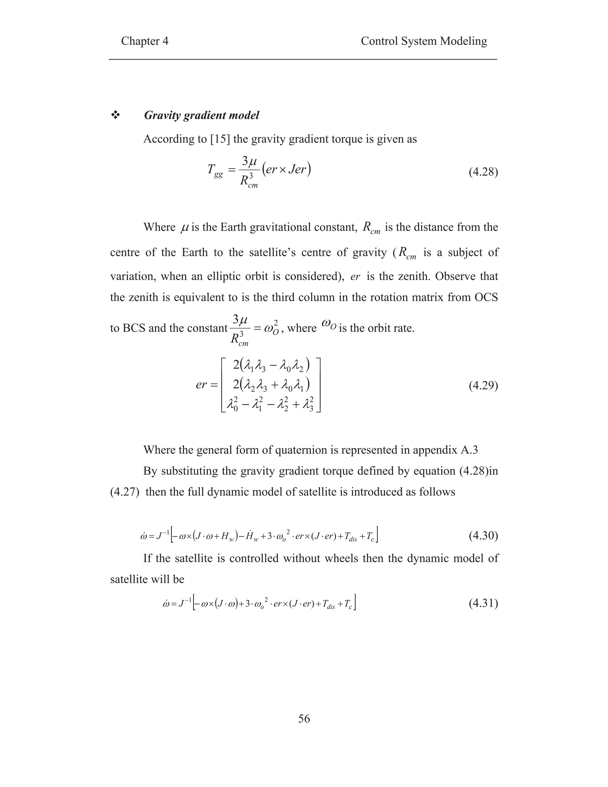 Chapter 4 Control System Modeling
56
Gravity gradient model
According to [15] the gravity gradient torque is given as
Jerer
R
T
cm
gg 3
3
(4.28)
Where is the Earth gravitational constant, cmR is the distance from the
centre of the Earth to the satellite’s centre of gravity ( cmR is a subject of
variation, when an elliptic orbit is considered), er is the zenith. Observe that
the zenith is equivalent to is the third column in the rotation matrix from OCS
to BCS and the constant
2
3
3
O
cmR
, where O is the orbit rate.
2
3
2
2
2
1
2
0
1032
2031
2
2
er (4.29)
Where the general form of quaternion is represented in appendix A.3
By substituting the gravity gradient torque defined by equation (4.28)in
(4.27) then the full dynamic model of satellite is introduced as follows
cdisoww TTerJerHHJJ )(3 21
(4.30)
If the satellite is controlled without wheels then the dynamic model of
satellite will be
cdiso TTerJerJJ )(3 21
(4.31)
 