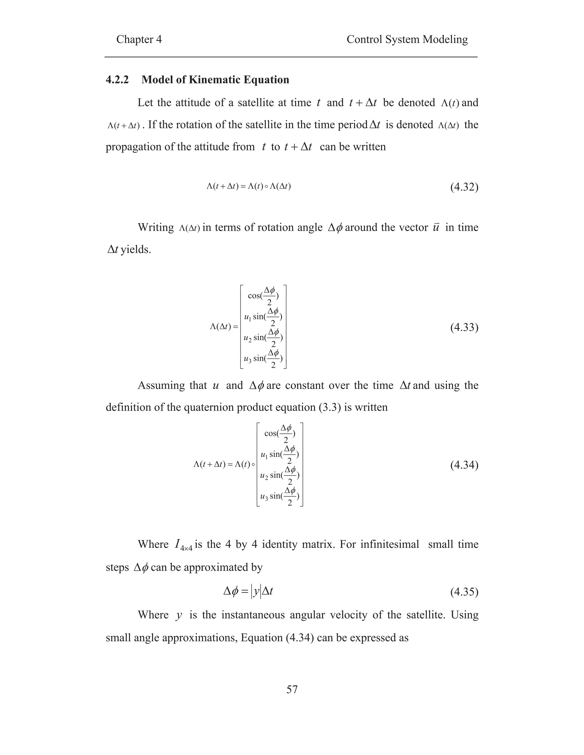 Chapter 4 Control System Modeling
57
4.2.2 Model of Kinematic Equation
Let the attitude of a satellite at time t and tt be denoted )(t and
)( tt . If the rotation of the satellite in the time period t is denoted )( t the
propagation of the attitude from t to tt can be written
)()()( tttt (4.32)
Writing )( t in terms of rotation angle around the vector u in time
t yields.
)
2
sin(
)
2
sin(
)
2
sin(
)
2
cos(
)(
3
2
1
u
u
u
t (4.33)
Assuming that u and are constant over the time t and using the
definition of the quaternion product equation (3.3) is written
)
2
sin(
)
2
sin(
)
2
sin(
)
2
cos(
)()(
3
2
1
u
u
u
ttt (4.34)
Where 44I is the 4 by 4 identity matrix. For infinitesimal small time
steps can be approximated by
ty (4.35)
Where y is the instantaneous angular velocity of the satellite. Using
small angle approximations, Equation (4.34) can be expressed as
 