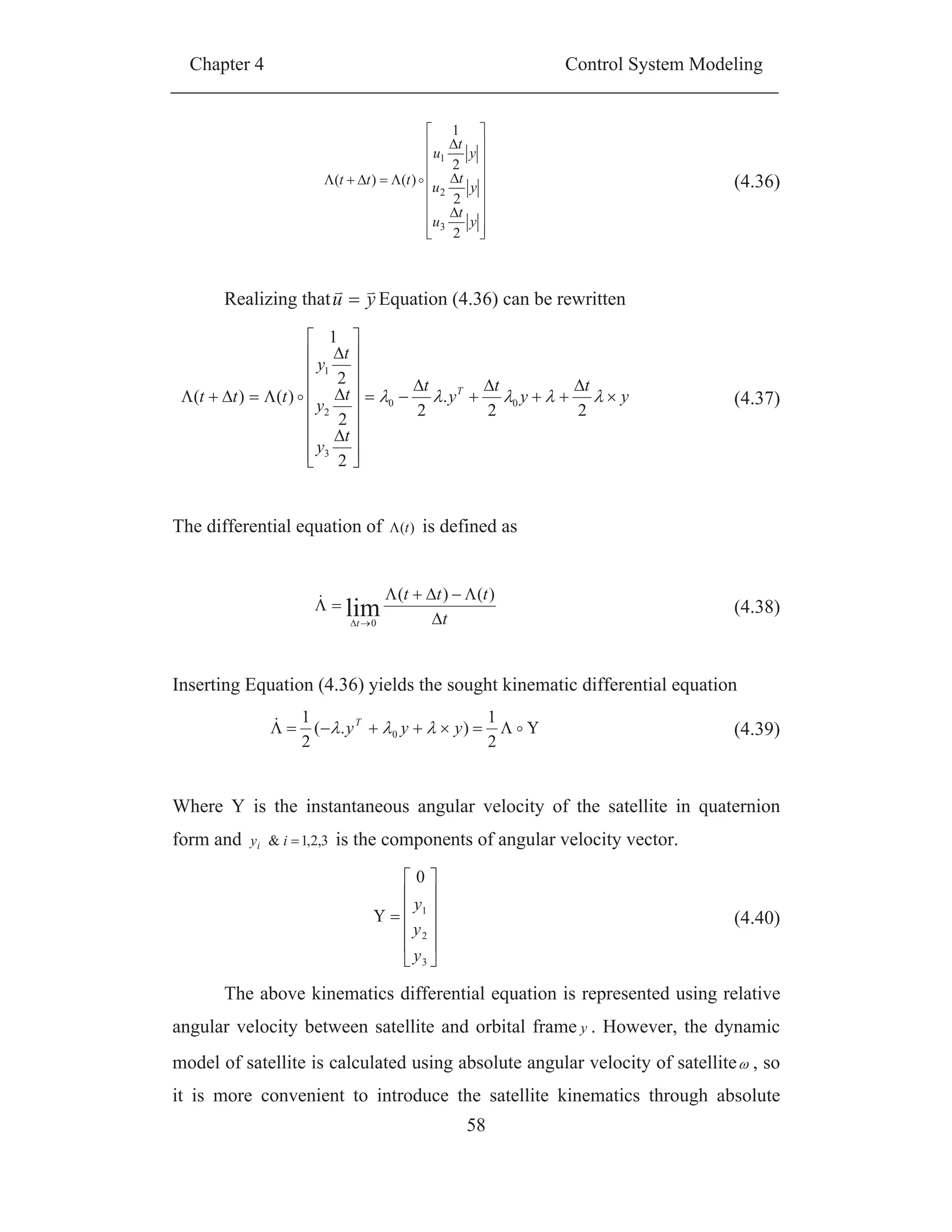 Chapter 4 Control System Modeling
58
y
t
u
y
t
u
y
t
u
ttt
2
2
2
1
)()(
3
2
1
(4.36)
Realizing that yu Equation (4.36) can be rewritten
y
t
y
t
y
t
t
y
t
y
t
y
ttt T
22
.
2
2
2
2
1
)()( 00
3
2
1
(4.37)
The differential equation of )(t is defined as
t
ttt
t
)()(
lim0
(4.38)
Inserting Equation (4.36) yields the sought kinematic differential equation
2
1
).(
2
1
0 yyyT
(4.39)
Where Y is the instantaneous angular velocity of the satellite in quaternion
form and 3,2,1& iyi is the components of angular velocity vector.
3
2
1
0
y
y
y
(4.40)
The above kinematics differential equation is represented using relative
angular velocity between satellite and orbital frame y . However, the dynamic
model of satellite is calculated using absolute angular velocity of satellite , so
it is more convenient to introduce the satellite kinematics through absolute
 
