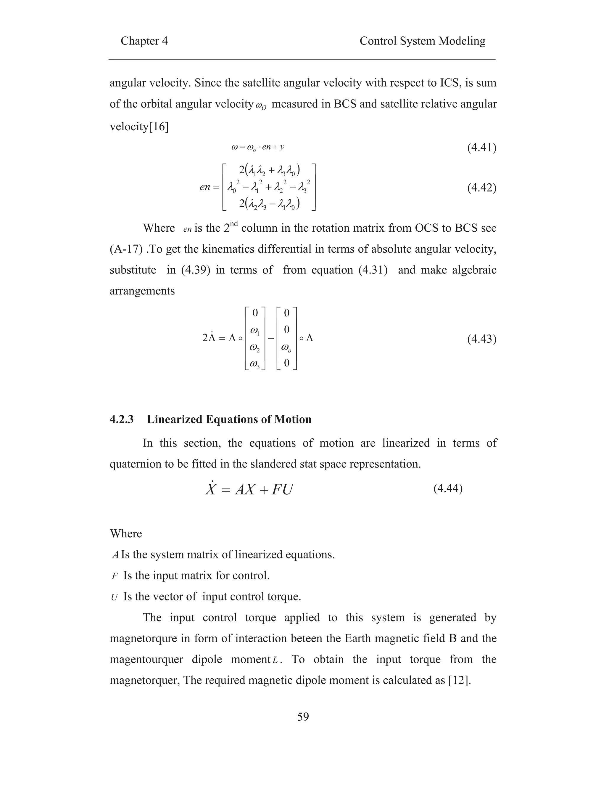 Chapter 4 Control System Modeling
59
angular velocity. Since the satellite angular velocity with respect to ICS, is sum
of the orbital angular velocity O measured in BCS and satellite relative angular
velocity[16]
yeno (4.41)
0132
2
3
2
2
2
1
2
0
0321
2
2
en (4.42)
Where en is the 2nd
column in the rotation matrix from OCS to BCS see
(A-17) .To get the kinematics differential in terms of absolute angular velocity,
substitute in (4.39) in terms of from equation (4.31) and make algebraic
arrangements
0
0
00
2
3
2
1
o
(4.43)
4.2.3 Linearized Equations of Motion
In this section, the equations of motion are linearized in terms of
quaternion to be fitted in the slandered stat space representation.
FUAXX (4.44)
Where
AIs the system matrix of linearized equations.
F Is the input matrix for control.
U Is the vector of input control torque.
The input control torque applied to this system is generated by
magnetorqure in form of interaction beteen the Earth magnetic field B and the
magentourquer dipole moment L . To obtain the input torque from the
magnetorquer, The required magnetic dipole moment is calculated as [12].
 