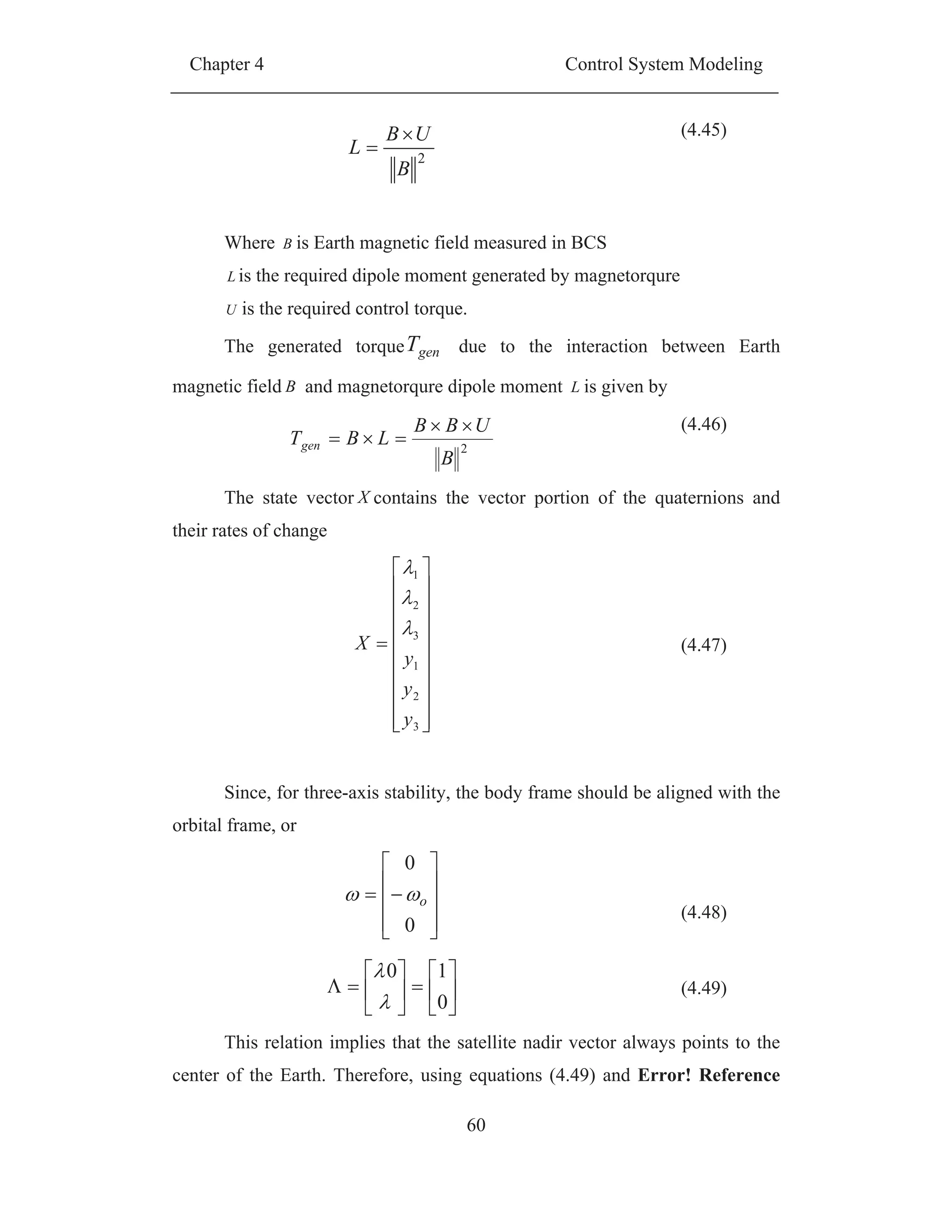 Chapter 4 Control System Modeling
60
2
B
UB
L
(4.45)
Where B is Earth magnetic field measured in BCS
L is the required dipole moment generated by magnetorqure
U is the required control torque.
The generated torque genT due to the interaction between Earth
magnetic field B and magnetorqure dipole moment L is given by
The state vector X contains the vector portion of the quaternions and
their rates of change
3
2
1
3
2
1
y
y
y
X (4.47)
Since, for three-axis stability, the body frame should be aligned with the
orbital frame, or
0
0
o
(4.48)
0
10
(4.49)
This relation implies that the satellite nadir vector always points to the
center of the Earth. Therefore, using equations (4.49) and Error! Reference
2
B
UBB
LBTgen
(4.46)
 