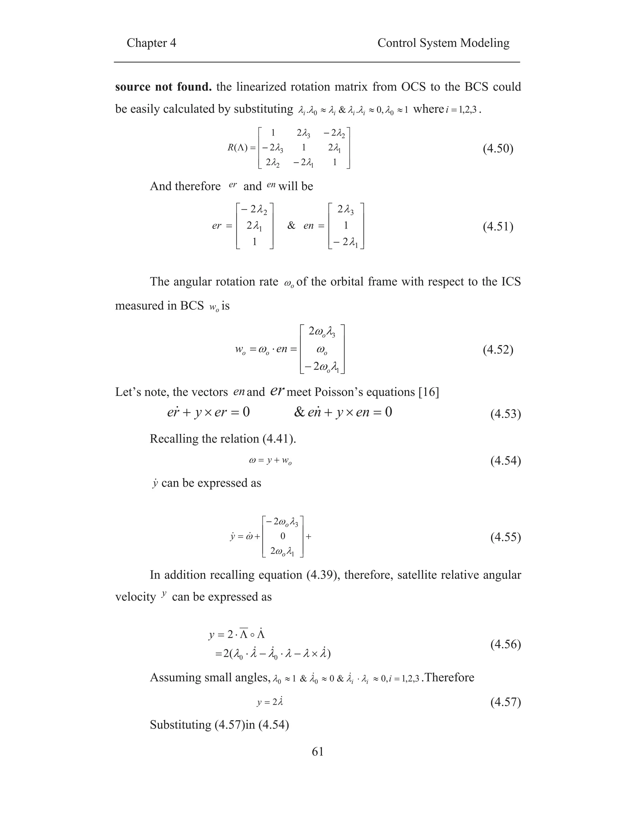 Chapter 4 Control System Modeling
61
source not found. the linearized rotation matrix from OCS to the BCS could
be easily calculated by substituting 1,0.&. 00 iiii where 3,2,1i .
122
212
221
)(
12
13
23
R (4.50)
And therefore er and en will be
1
3
1
2
2
1
2
&
1
2
2
ener (4.51)
The angular rotation rate o of the orbital frame with respect to the ICS
measured in BCS ow is
1
3
2
2
o
o
o
oo enw (4.52)
Let’s note, the vectors enand ermeet Poisson’s equations [16]
Recalling the relation (4.41).
owy (4.54)
y can be expressed as
1
3
2
0
2
o
o
y (4.55)
In addition recalling equation (4.39), therefore, satellite relative angular
velocity y can be expressed as
)(2
2
00
y
(4.56)
Assuming small angles, 3,2,1,0&0&1 00 iii .Therefore
2y (4.57)
Substituting (4.57)in (4.54)
0&0 enyneeryre (4.53)
 