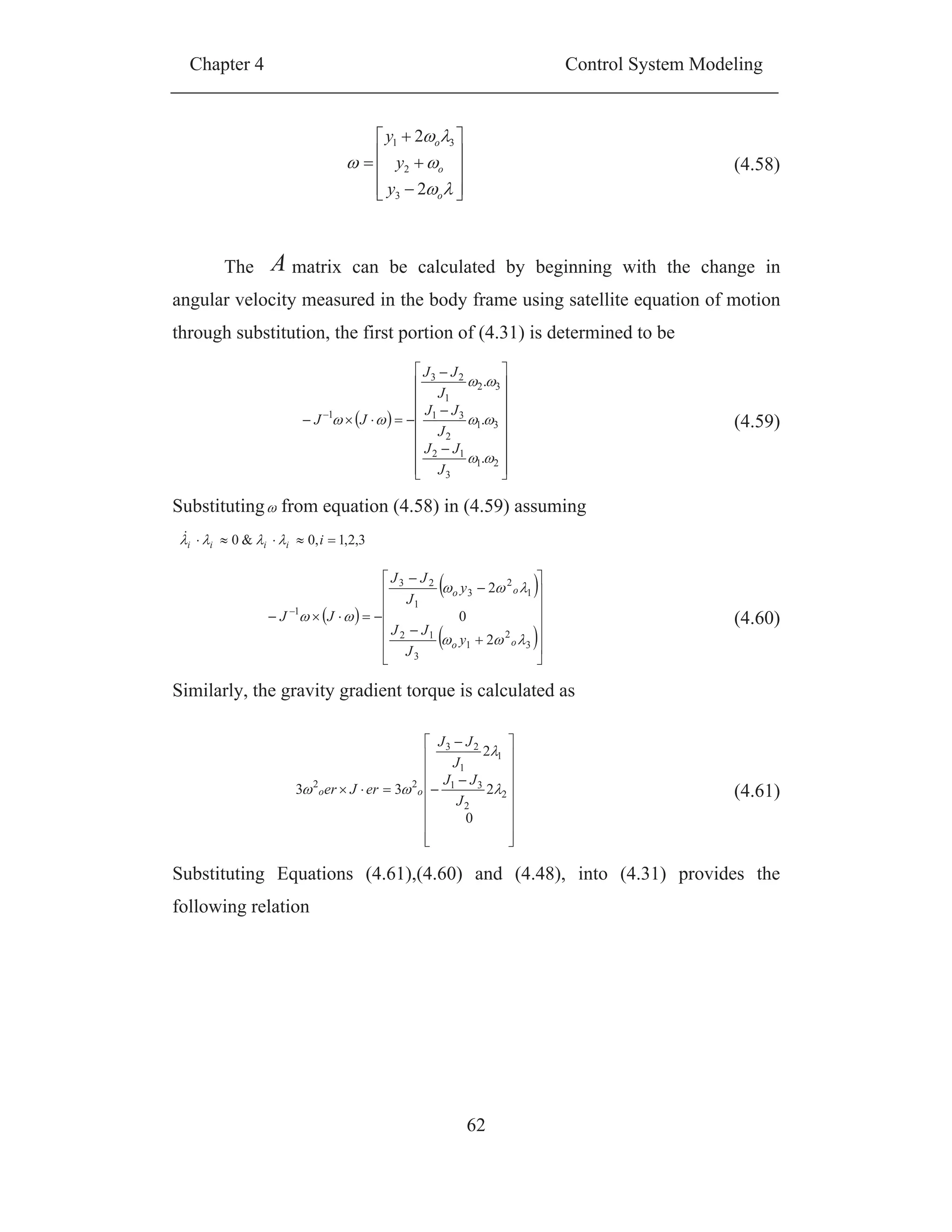 Chapter 4 Control System Modeling
62
The A matrix can be calculated by beginning with the change in
angular velocity measured in the body frame using satellite equation of motion
through substitution, the first portion of (4.31) is determined to be
Substituting from equation (4.58) in (4.59) assuming
3,2,1,0&0 iiiii
Similarly, the gravity gradient torque is calculated as
Substituting Equations (4.61),(4.60) and (4.48), into (4.31) provides the
following relation
o
o
o
y
y
y
2
2
3
2
31
(4.58)
21
3
12
31
2
31
32
1
23
1
.
.
.
J
JJ
J
JJ
J
JJ
JJ (4.59)
3
2
1
3
12
1
2
3
1
23
1
2
0
2
oo
oo
y
J
JJ
y
J
JJ
JJ (4.60)
0
2
2
33 2
2
31
1
1
23
22
J
JJ
J
JJ
erJer oo (4.61)
 