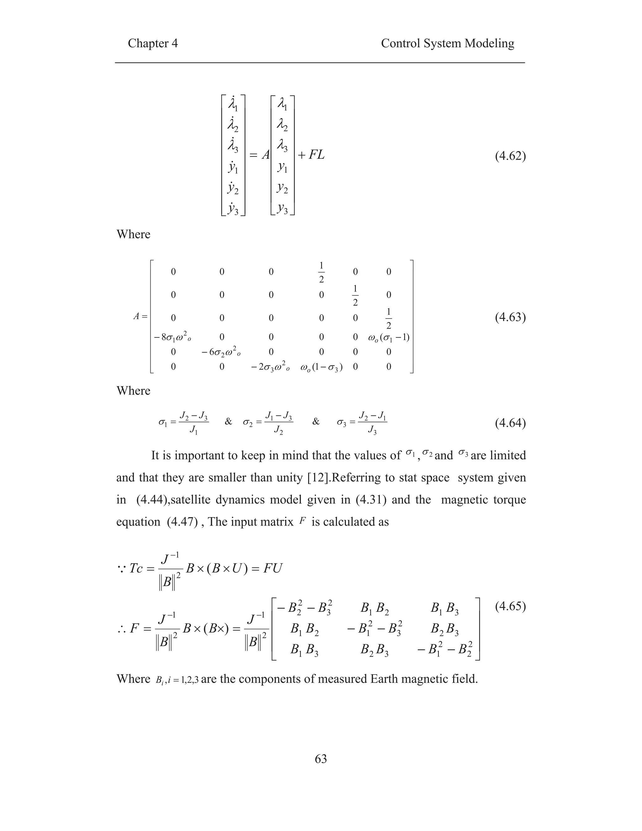 Chapter 4 Control System Modeling
63
Where
Where
It is important to keep in mind that the values of 1 , 2 and 3 are limited
and that they are smaller than unity [12].Referring to stat space system given
in (4.44),satellite dynamics model given in (4.31) and the magnetic torque
equation (4.47) , The input matrix F is calculated as
Where 3,2,1,iBi are the components of measured Earth magnetic field.
FL
y
y
y
A
y
y
y
3
2
1
3
2
1
3
2
1
3
2
1
(4.62)
00)1(200
000060
)1(00008
2
1
00000
0
2
1
0000
00
2
1
000
3
2
3
2
2
1
2
1
oo
o
oo
A (4.63)
3
12
3
2
31
2
1
32
1 &&
J
JJ
J
JJ
J
JJ
(4.64)
2
2
2
13231
32
2
3
2
121
3121
2
3
2
2
2
1
2
1
2
1
)(
)(
BBBBBB
BBBBBB
BBBBBB
B
J
BB
B
J
F
FUUBB
B
J
Tc
(4.65)
 
