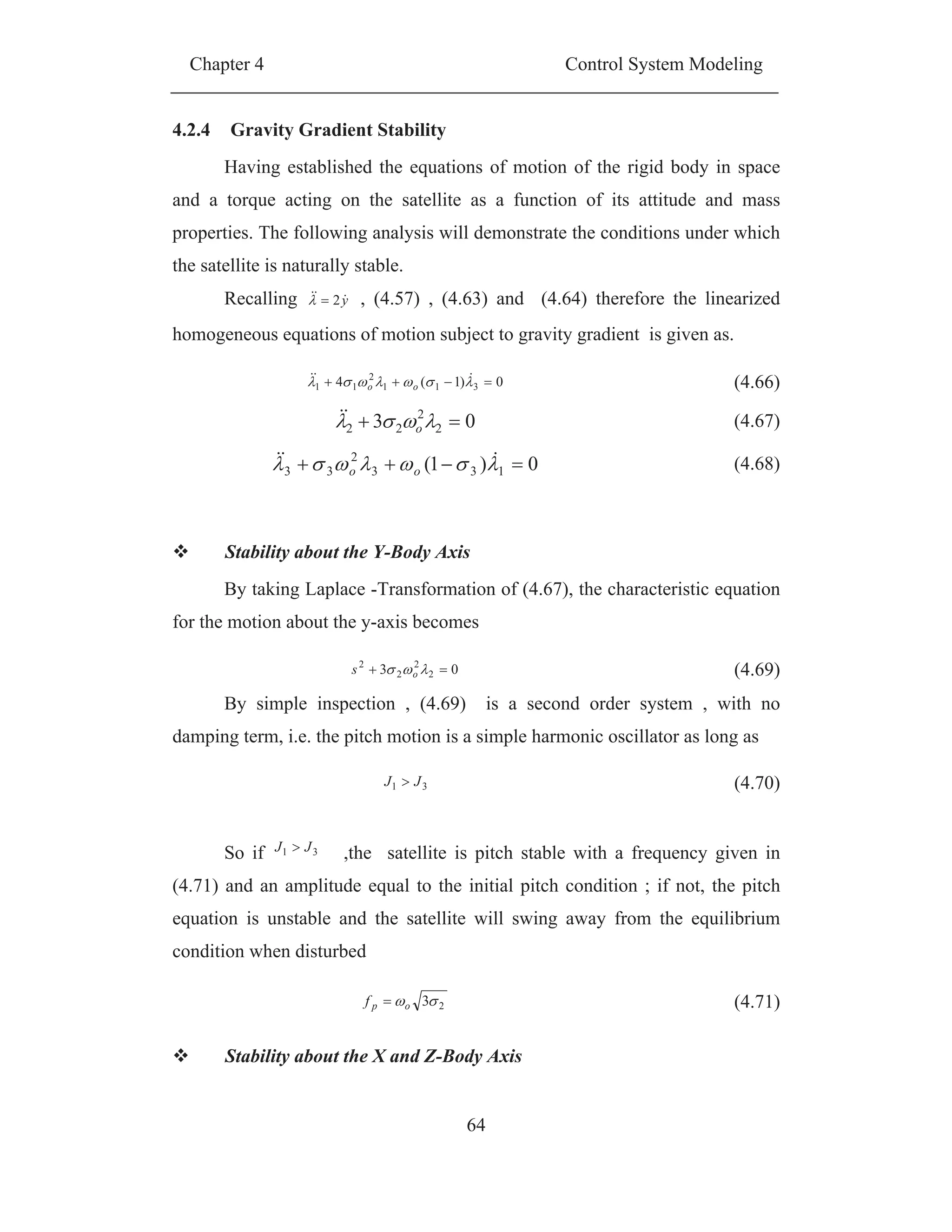 Chapter 4 Control System Modeling
64
4.2.4 Gravity Gradient Stability
Having established the equations of motion of the rigid body in space
and a torque acting on the satellite as a function of its attitude and mass
properties. The following analysis will demonstrate the conditions under which
the satellite is naturally stable.
Recalling y2 , (4.57) , (4.63) and (4.64) therefore the linearized
homogeneous equations of motion subject to gravity gradient is given as.
Stability about the Y-Body Axis
By taking Laplace -Transformation of (4.67), the characteristic equation
for the motion about the y-axis becomes
By simple inspection , (4.69) is a second order system , with no
damping term, i.e. the pitch motion is a simple harmonic oscillator as long as
So if 31 JJ ,the satellite is pitch stable with a frequency given in
(4.71) and an amplitude equal to the initial pitch condition ; if not, the pitch
equation is unstable and the satellite will swing away from the equilibrium
condition when disturbed
Stability about the X and Z-Body Axis
0)1(4 311
2
11 oo (4.66)
03 2
2
22 o (4.67)
0)1( 133
2
33 oo (4.68)
03 2
2
2
2
os (4.69)
31 JJ (4.70)
23opf (4.71)
 