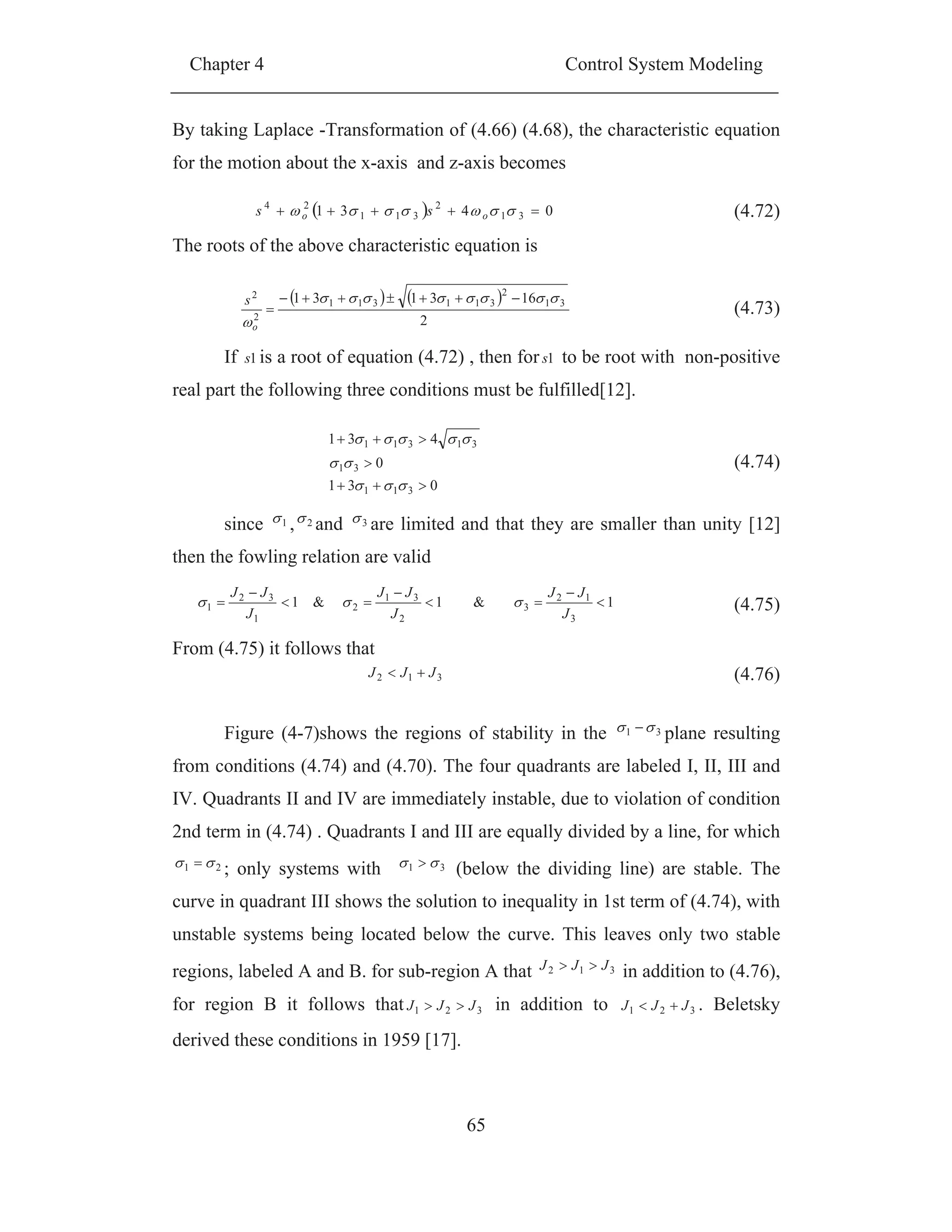 Chapter 4 Control System Modeling
65
By taking Laplace -Transformation of (4.66) (4.68), the characteristic equation
for the motion about the x-axis and z-axis becomes
The roots of the above characteristic equation is
If 1s is a root of equation (4.72) , then for 1s to be root with non-positive
real part the following three conditions must be fulfilled[12].
since 1 , 2 and 3 are limited and that they are smaller than unity [12]
then the fowling relation are valid
From (4.75) it follows that
Figure (4-7)shows the regions of stability in the 31 plane resulting
from conditions (4.74) and (4.70). The four quadrants are labeled I, II, III and
IV. Quadrants II and IV are immediately instable, due to violation of condition
2nd term in (4.74) . Quadrants I and III are equally divided by a line, for which
21 ; only systems with 31 (below the dividing line) are stable. The
curve in quadrant III shows the solution to inequality in 1st term of (4.74), with
unstable systems being located below the curve. This leaves only two stable
regions, labeled A and B. for sub-region A that 312 JJJ in addition to (4.76),
for region B it follows that 321 JJJ in addition to 321 JJJ . Beletsky
derived these conditions in 1959 [17].
0431 31
2
311
24
oo ss (4.72)
2
163131 31
2
311311
2
2
o
s
(4.73)
031
0
431
311
31
31311
(4.74)
1&1&1
3
12
3
2
31
2
1
32
1
J
JJ
J
JJ
J
JJ
(4.75)
312 JJJ (4.76)
 