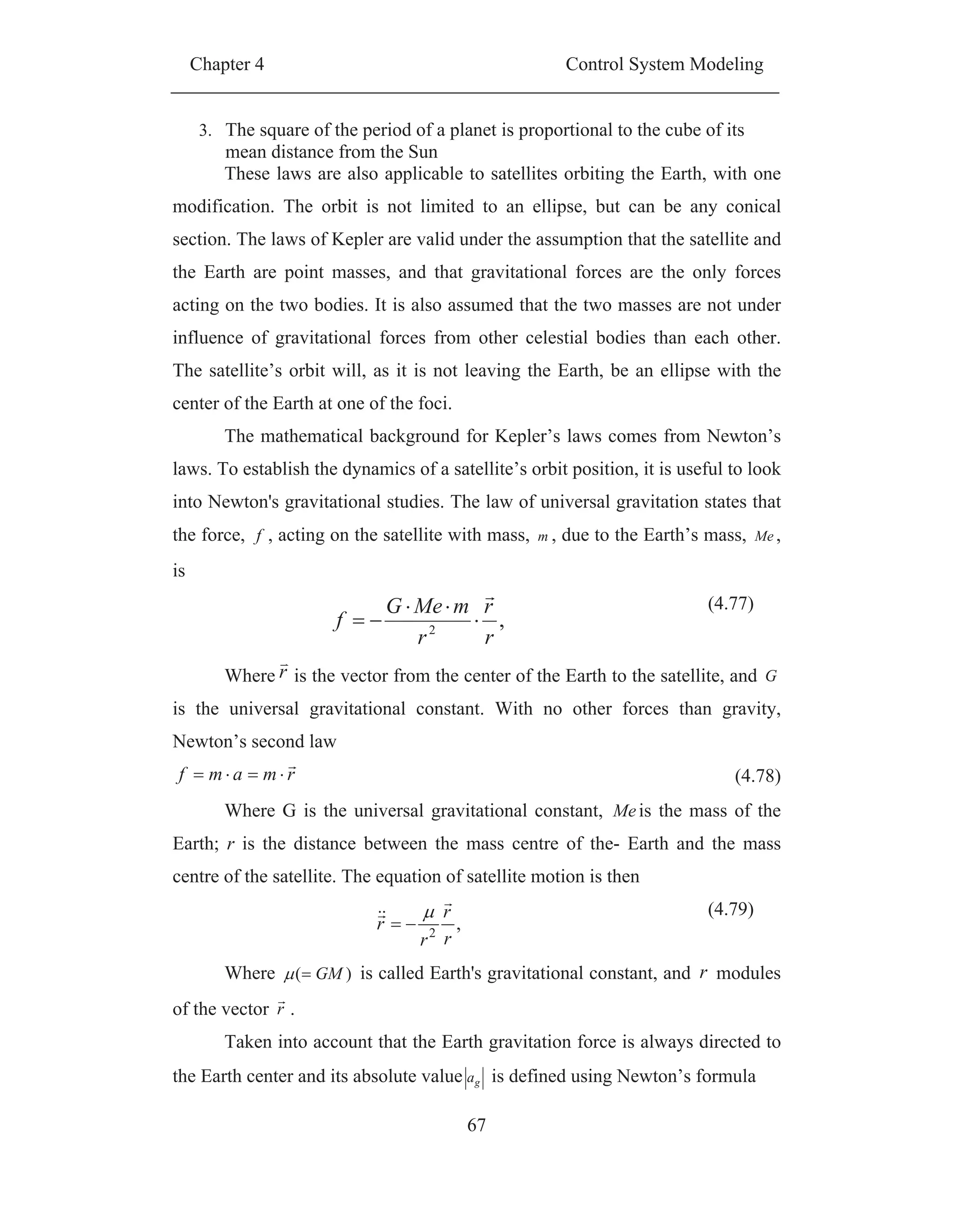 Chapter 4 Control System Modeling
67
3. The square of the period of a planet is proportional to the cube of its
mean distance from the Sun
These laws are also applicable to satellites orbiting the Earth, with one
modification. The orbit is not limited to an ellipse, but can be any conical
section. The laws of Kepler are valid under the assumption that the satellite and
the Earth are point masses, and that gravitational forces are the only forces
acting on the two bodies. It is also assumed that the two masses are not under
influence of gravitational forces from other celestial bodies than each other.
The satellite’s orbit will, as it is not leaving the Earth, be an ellipse with the
center of the Earth at one of the foci.
The mathematical background for Kepler’s laws comes from Newton’s
laws. To establish the dynamics of a satellite’s orbit position, it is useful to look
into Newton's gravitational studies. The law of universal gravitation states that
the force, f , acting on the satellite with mass, m , due to the Earth’s mass, Me ,
is
,2
r
r
r
mMeG
f
(4.77)
Where r is the vector from the center of the Earth to the satellite, and G
is the universal gravitational constant. With no other forces than gravity,
Newton’s second law
rmamf (4.78)
Where G is the universal gravitational constant, Meis the mass of the
Earth; r is the distance between the mass centre of the- Earth and the mass
centre of the satellite. The equation of satellite motion is then
,2
r
r
r
r
(4.79)
Where )( GM is called Earth's gravitational constant, and r modules
of the vector r .
Taken into account that the Earth gravitation force is always directed to
the Earth center and its absolute value ga is defined using Newton’s formula
 