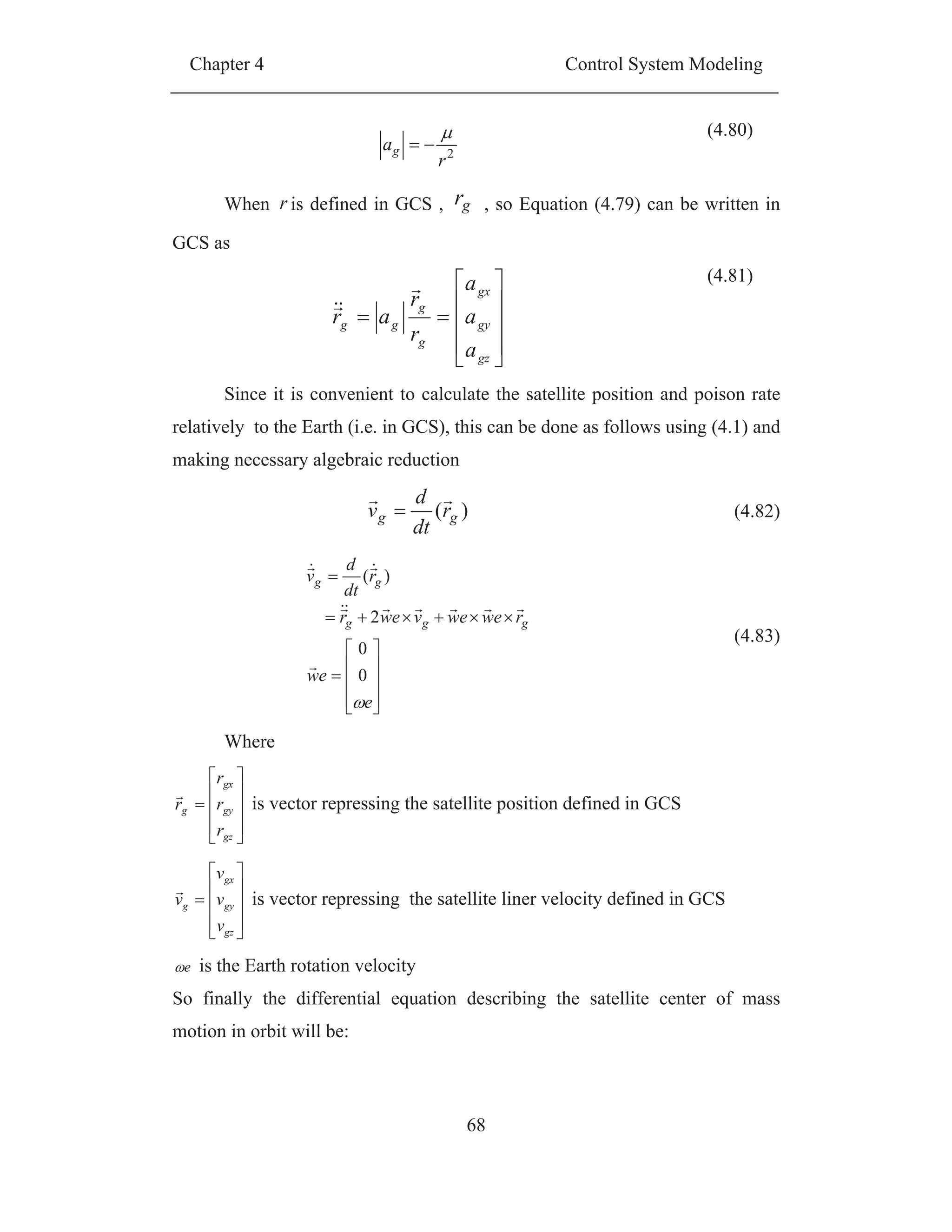 Chapter 4 Control System Modeling
68
2
r
ag
(4.80)
When r is defined in GCS , gr , so Equation (4.79) can be written in
GCS as
gz
gy
gx
g
g
gg
a
a
a
r
r
ar
(4.81)
Since it is convenient to calculate the satellite position and poison rate
relatively to the Earth (i.e. in GCS), this can be done as follows using (4.1) and
making necessary algebraic reduction
)( gg r
dt
d
v (4.82)
e
ew
rewewvewr
r
dt
d
v
ggg
gg
0
0
2
)(
(4.83)
Where
gz
gy
gx
g
r
r
r
r is vector repressing the satellite position defined in GCS
gz
gy
gx
g
v
v
v
v is vector repressing the satellite liner velocity defined in GCS
e is the Earth rotation velocity
So finally the differential equation describing the satellite center of mass
motion in orbit will be:
 