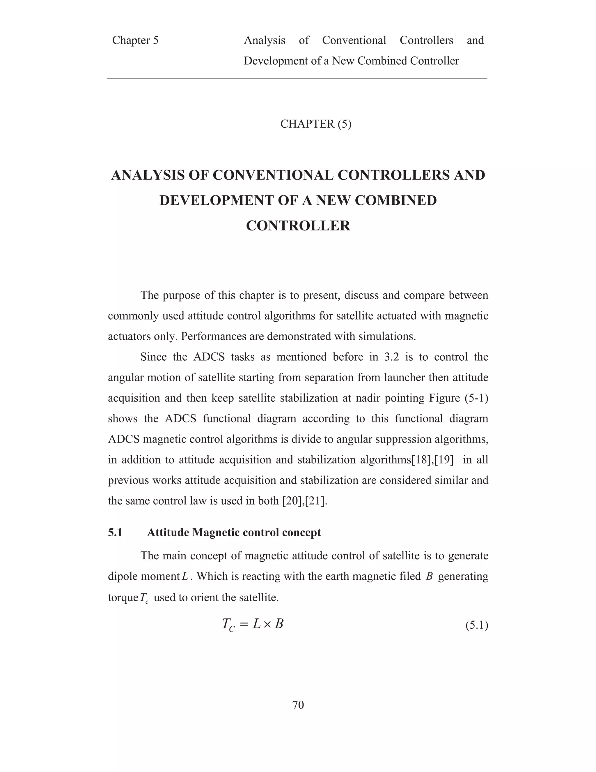 Chapter 5 Analysis of Conventional Controllers and
Development of a New Combined Controller
70
CHAPTER (5)
ANALYSIS OF CONVENTIONAL CONTROLLERS AND
DEVELOPMENT OF A NEW COMBINED
CONTROLLER
The purpose of this chapter is to present, discuss and compare between
commonly used attitude control algorithms for satellite actuated with magnetic
actuators only. Performances are demonstrated with simulations.
Since the ADCS tasks as mentioned before in 3.2 is to control the
angular motion of satellite starting from separation from launcher then attitude
acquisition and then keep satellite stabilization at nadir pointing Figure (5-1)
shows the ADCS functional diagram according to this functional diagram
ADCS magnetic control algorithms is divide to angular suppression algorithms,
in addition to attitude acquisition and stabilization algorithms[18],[19] in all
previous works attitude acquisition and stabilization are considered similar and
the same control law is used in both [20],[21].
5.1 Attitude Magnetic control concept
The main concept of magnetic attitude control of satellite is to generate
dipole moment L . Which is reacting with the earth magnetic filed B generating
torque cT used to orient the satellite.
BLTC (5.1)
 