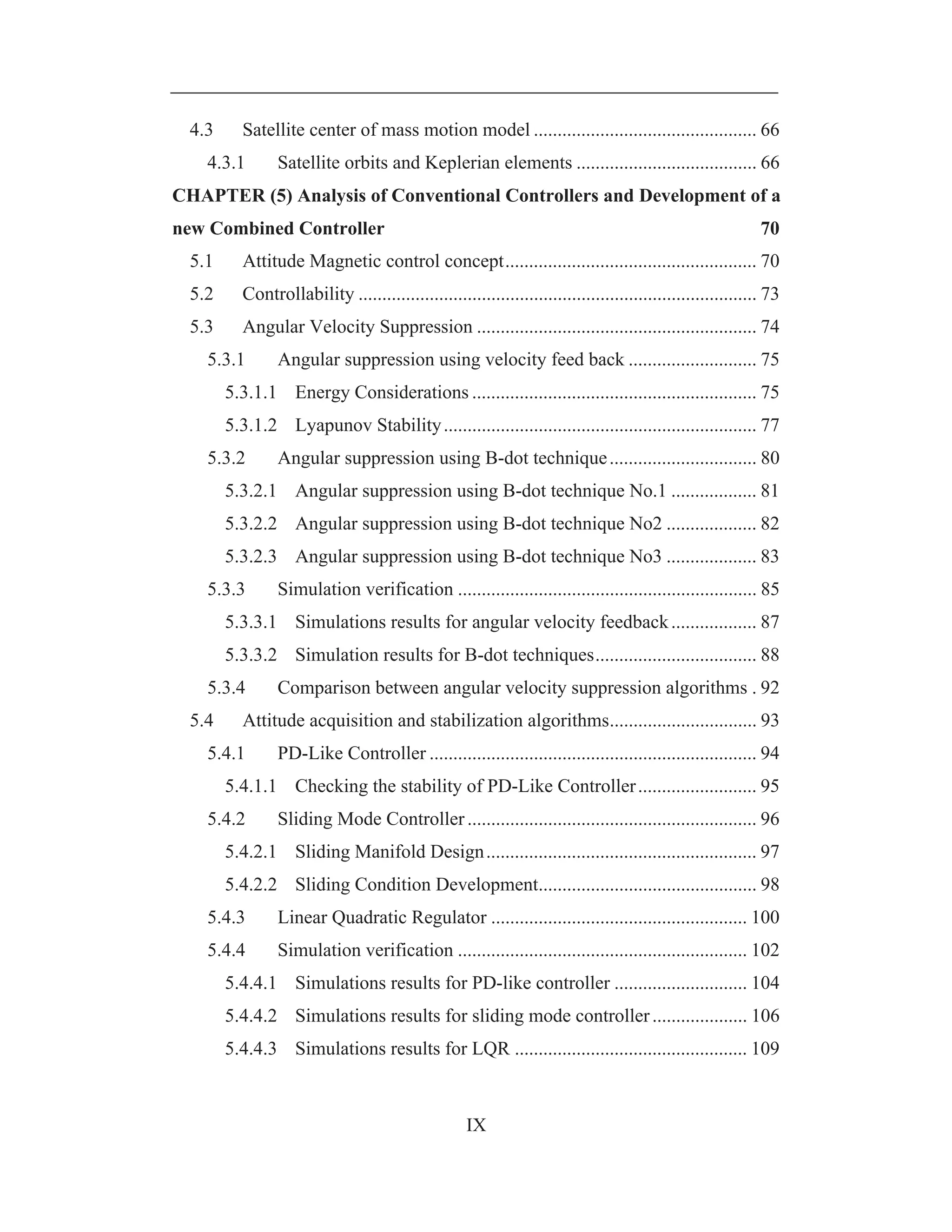 IX
4.3 Satellite center of mass motion model ............................................... 66
4.3.1 Satellite orbits and Keplerian elements ...................................... 66
CHAPTER (5) Analysis of Conventional Controllers and Development of a
new Combined Controller 70
5.1 Attitude Magnetic control concept..................................................... 70
5.2 Controllability .................................................................................... 73
5.3 Angular Velocity Suppression ........................................................... 74
5.3.1 Angular suppression using velocity feed back ........................... 75
5.3.1.1 Energy Considerations ............................................................ 75
5.3.1.2 Lyapunov Stability.................................................................. 77
5.3.2 Angular suppression using B-dot technique............................... 80
5.3.2.1 Angular suppression using B-dot technique No.1 .................. 81
5.3.2.2 Angular suppression using B-dot technique No2 ................... 82
5.3.2.3 Angular suppression using B-dot technique No3 ................... 83
5.3.3 Simulation verification ............................................................... 85
5.3.3.1 Simulations results for angular velocity feedback.................. 87
5.3.3.2 Simulation results for B-dot techniques.................................. 88
5.3.4 Comparison between angular velocity suppression algorithms . 92
5.4 Attitude acquisition and stabilization algorithms............................... 93
5.4.1 PD-Like Controller ..................................................................... 94
5.4.1.1 Checking the stability of PD-Like Controller......................... 95
5.4.2 Sliding Mode Controller............................................................. 96
5.4.2.1 Sliding Manifold Design......................................................... 97
5.4.2.2 Sliding Condition Development.............................................. 98
5.4.3 Linear Quadratic Regulator ...................................................... 100
5.4.4 Simulation verification ............................................................. 102
5.4.4.1 Simulations results for PD-like controller ............................ 104
5.4.4.2 Simulations results for sliding mode controller.................... 106
5.4.4.3 Simulations results for LQR ................................................. 109
 