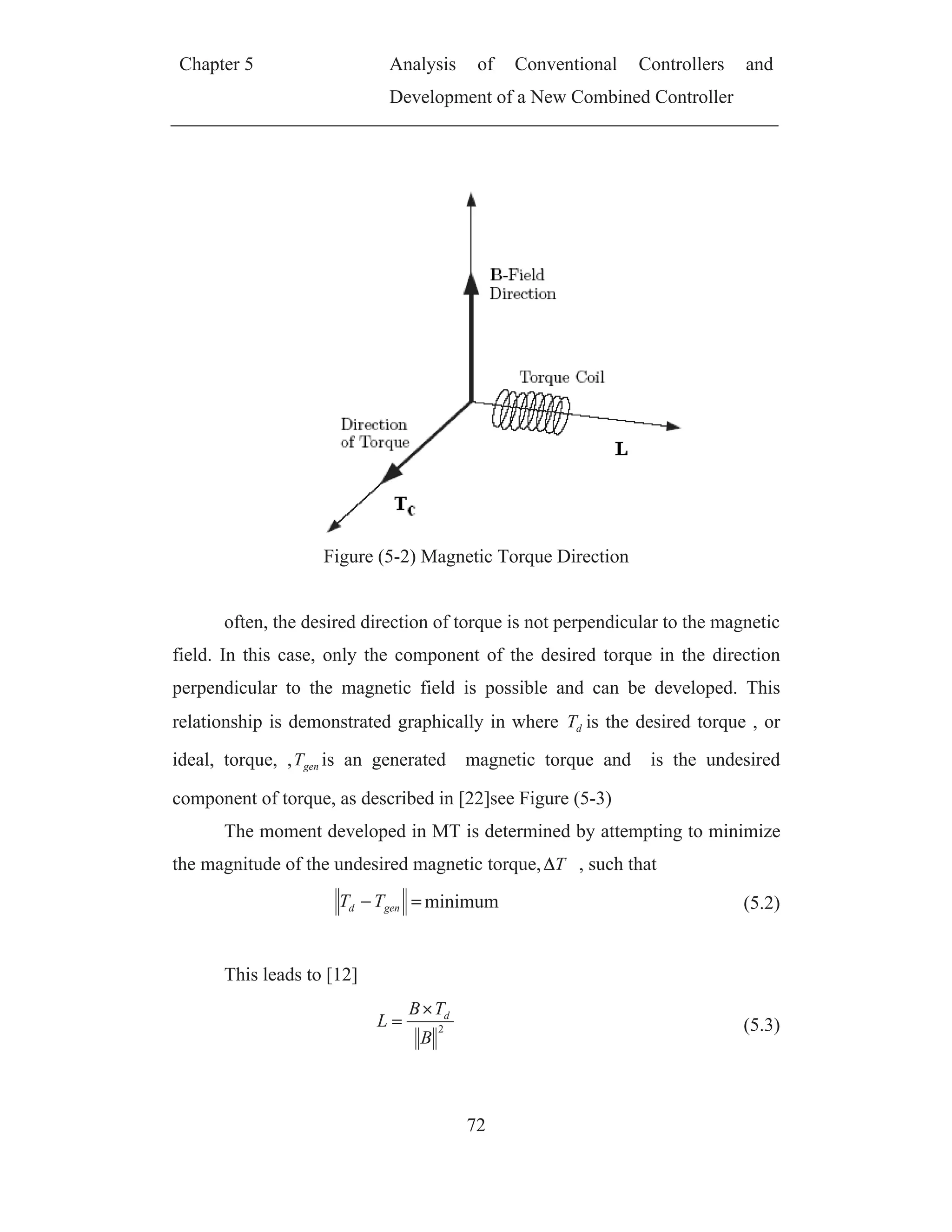 Chapter 5 Analysis of Conventional Controllers and
Development of a New Combined Controller
72
Figure (5-2) Magnetic Torque Direction
often, the desired direction of torque is not perpendicular to the magnetic
field. In this case, only the component of the desired torque in the direction
perpendicular to the magnetic field is possible and can be developed. This
relationship is demonstrated graphically in where dT is the desired torque , or
ideal, torque, , genT is an generated magnetic torque and is the undesired
component of torque, as described in [22]see Figure (5-3)
The moment developed in MT is determined by attempting to minimize
the magnitude of the undesired magnetic torque, T , such that
gend TT minimum (5.2)
This leads to [12]
2
B
TB
L d
(5.3)
 