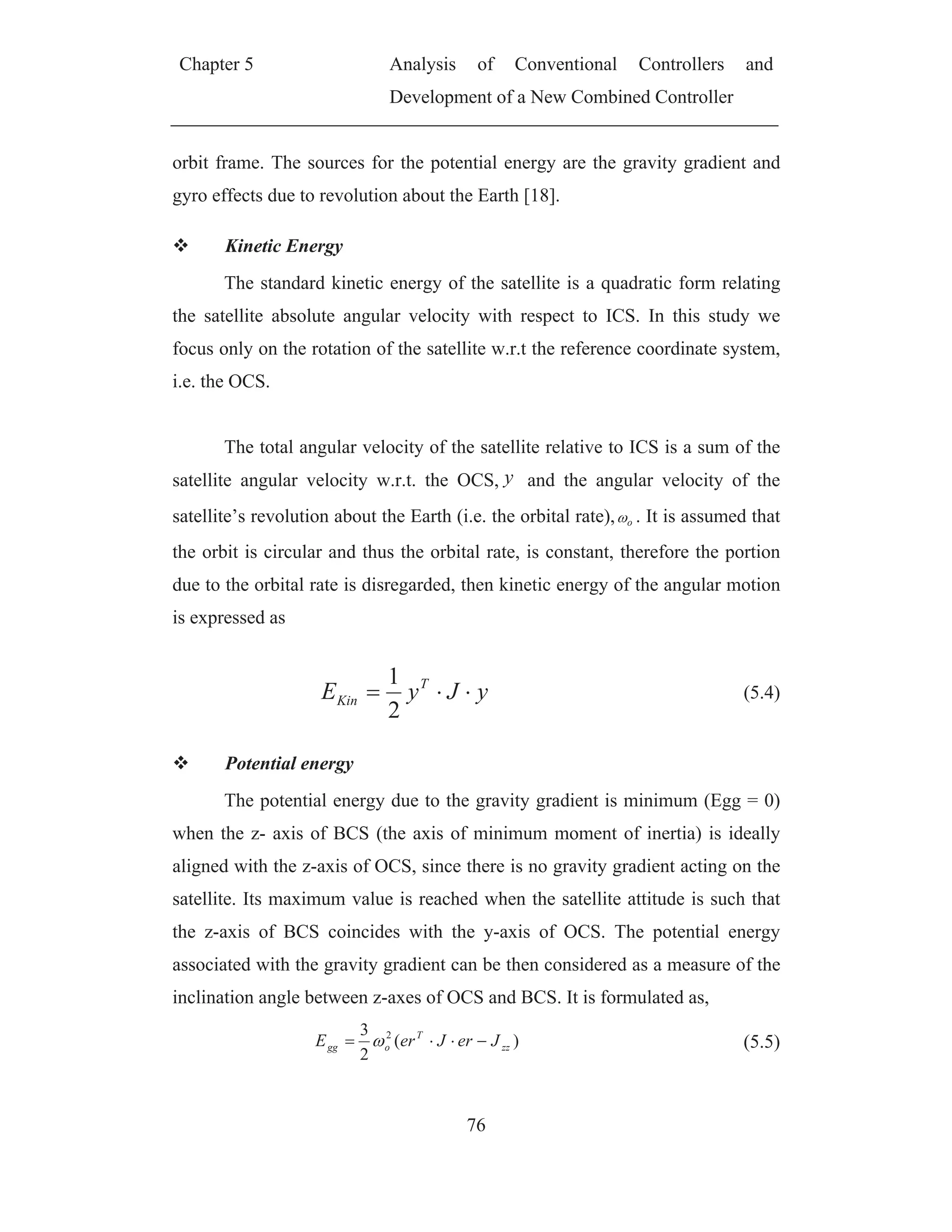 Chapter 5 Analysis of Conventional Controllers and
Development of a New Combined Controller
76
orbit frame. The sources for the potential energy are the gravity gradient and
gyro effects due to revolution about the Earth [18].
Kinetic Energy
The standard kinetic energy of the satellite is a quadratic form relating
the satellite absolute angular velocity with respect to ICS. In this study we
focus only on the rotation of the satellite w.r.t the reference coordinate system,
i.e. the OCS.
The total angular velocity of the satellite relative to ICS is a sum of the
satellite angular velocity w.r.t. the OCS, y and the angular velocity of the
satellite’s revolution about the Earth (i.e. the orbital rate), o . It is assumed that
the orbit is circular and thus the orbital rate, is constant, therefore the portion
due to the orbital rate is disregarded, then kinetic energy of the angular motion
is expressed as
yJyE T
Kin
2
1
(5.4)
Potential energy
The potential energy due to the gravity gradient is minimum (Egg = 0)
when the z- axis of BCS (the axis of minimum moment of inertia) is ideally
aligned with the z-axis of OCS, since there is no gravity gradient acting on the
satellite. Its maximum value is reached when the satellite attitude is such that
the z-axis of BCS coincides with the y-axis of OCS. The potential energy
associated with the gravity gradient can be then considered as a measure of the
inclination angle between z-axes of OCS and BCS. It is formulated as,
)(
2
3 2
zz
T
ogg JerJerE (5.5)
 