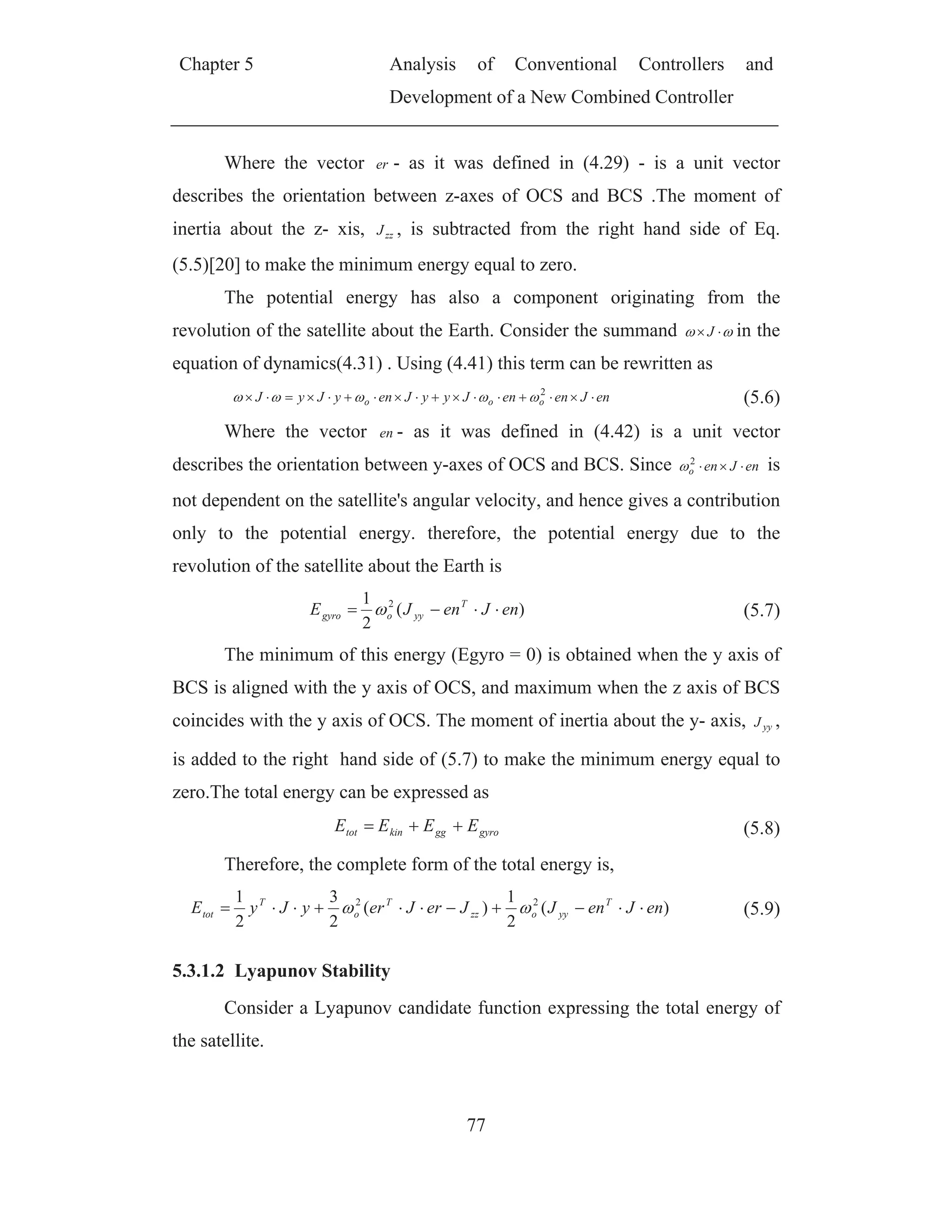 Chapter 5 Analysis of Conventional Controllers and
Development of a New Combined Controller
77
Where the vector er - as it was defined in (4.29) - is a unit vector
describes the orientation between z-axes of OCS and BCS .The moment of
inertia about the z- xis, zzJ , is subtracted from the right hand side of Eq.
(5.5)[20] to make the minimum energy equal to zero.
The potential energy has also a component originating from the
revolution of the satellite about the Earth. Consider the summand J in the
equation of dynamics(4.31) . Using (4.41) this term can be rewritten as
enJenenJyyJenyJyJ ooo
2
(5.6)
Where the vector en - as it was defined in (4.42) is a unit vector
describes the orientation between y-axes of OCS and BCS. Since enJeno
2
is
not dependent on the satellite's angular velocity, and hence gives a contribution
only to the potential energy. therefore, the potential energy due to the
revolution of the satellite about the Earth is
)(
2
1 2
enJenJE T
yyogyro (5.7)
The minimum of this energy (Egyro = 0) is obtained when the y axis of
BCS is aligned with the y axis of OCS, and maximum when the z axis of BCS
coincides with the y axis of OCS. The moment of inertia about the y- axis, yyJ ,
is added to the right hand side of (5.7) to make the minimum energy equal to
zero.The total energy can be expressed as
gyroggkintot EEEE (5.8)
Therefore, the complete form of the total energy is,
)(
2
1
)(
2
3
2
1 22
enJenJJerJeryJyE T
yyozz
T
o
T
tot (5.9)
5.3.1.2 Lyapunov Stability
Consider a Lyapunov candidate function expressing the total energy of
the satellite.
 