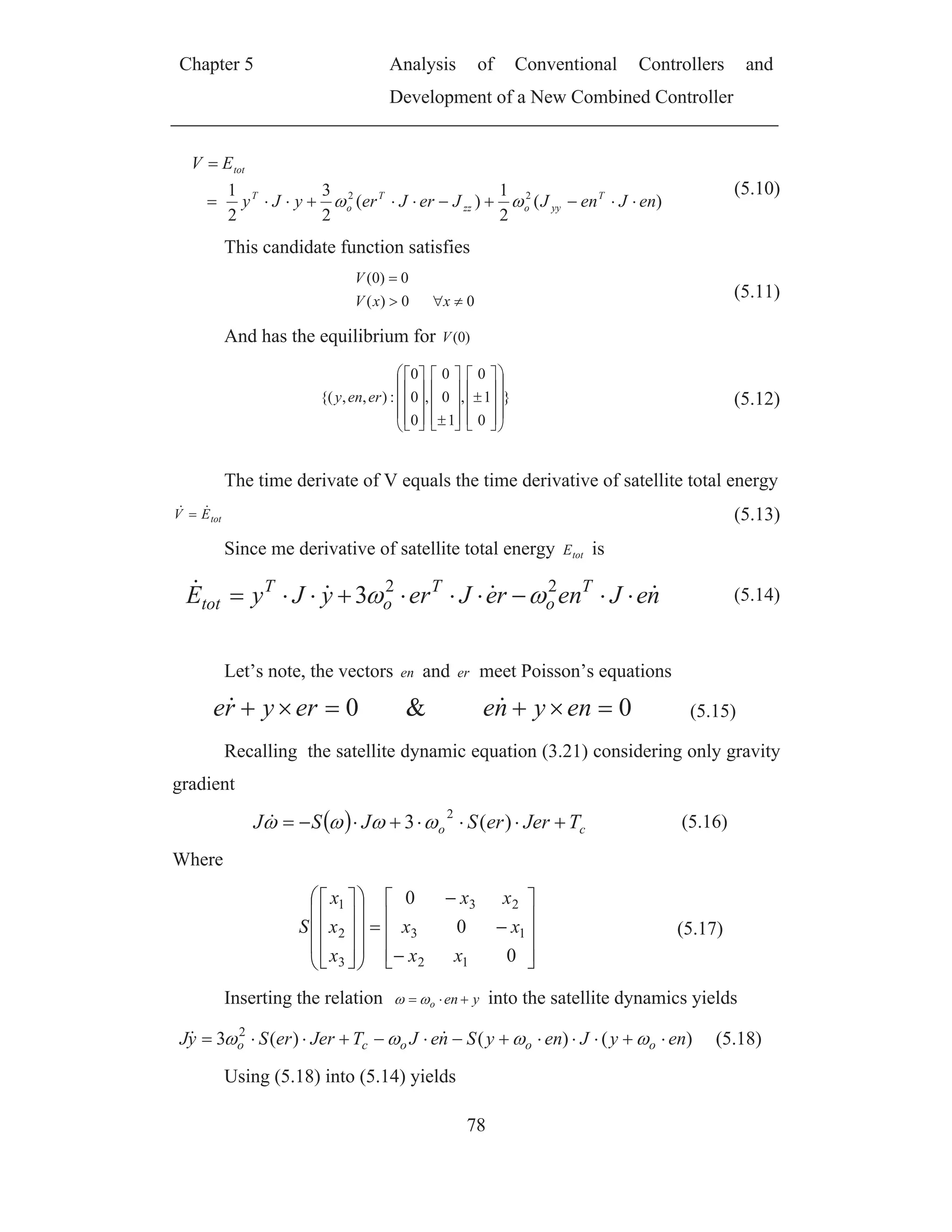 Chapter 5 Analysis of Conventional Controllers and
Development of a New Combined Controller
78
)(
2
1
)(
2
3
2
1 22
enJenJJerJeryJy
EV
T
yyozz
T
o
T
tot
(5.10)
This candidate function satisfies
00)(
0)0(
xxV
V
(5.11)
And has the equilibrium for )0(V
}
0
1
0
,
1
0
0
,
0
0
0
:),,{( ereny (5.12)
The time derivate of V equals the time derivative of satellite total energy
totEV (5.13)
Since me derivative of satellite total energy totE is
neJenreJeryJyE T
o
T
o
T
tot
22
3 (5.14)
Let’s note, the vectors en and er meet Poisson’s equations
0&0 enyneeryre (5.15)
Recalling the satellite dynamic equation (3.21) considering only gravity
gradient
co TJererSJSJ )(3
2
(5.16)
Where
0
0
0
12
13
23
3
2
1
xx
xx
xx
x
x
x
S (5.17)
Inserting the relation yeno into the satellite dynamics yields
)()()(3 2
enyJenySneJTJererSyJ oooco (5.18)
Using (5.18) into (5.14) yields
 