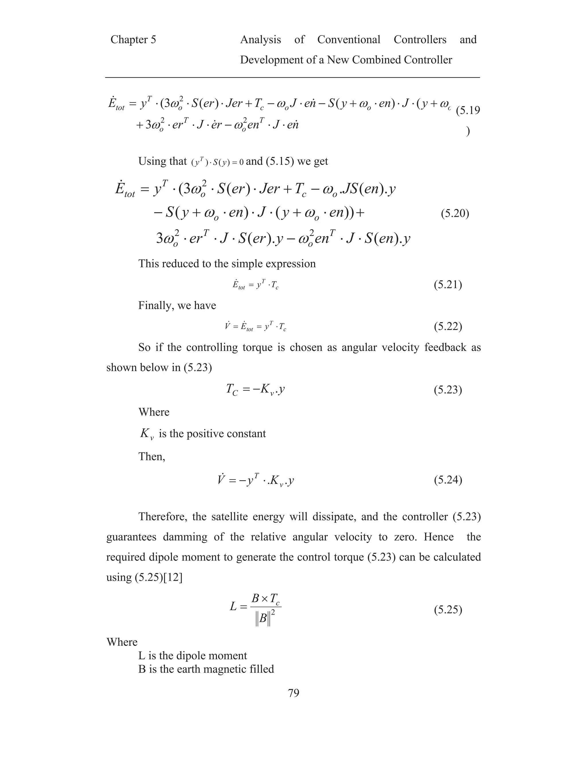 Chapter 5 Analysis of Conventional Controllers and
Development of a New Combined Controller
79
neJenreJer
yJenySneJTJererSyE
T
o
T
o
oooco
T
tot
22
2
3
()()(3(
(5.19
)
Using that 0)()( ySyT
and (5.15) we get
yenSJenyerSJer
enyJenyS
yenJSTJererSyE
T
o
T
o
oo
oco
T
tot
).().(3
))()(
).(.)(3(
22
2
(5.20)
This reduced to the simple expression
c
T
tot TyE (5.21)
Finally, we have
c
T
tot TyEV (5.22)
So if the controlling torque is chosen as angular velocity feedback as
shown below in (5.23)
yKT vC . (5.23)
Where
vK is the positive constant
Then,
yKyV v
T
.. (5.24)
Therefore, the satellite energy will dissipate, and the controller (5.23)
guarantees damming of the relative angular velocity to zero. Hence the
required dipole moment to generate the control torque (5.23) can be calculated
using (5.25)[12]
2
B
TB
L c
(5.25)
Where
L is the dipole moment
B is the earth magnetic filled
 
