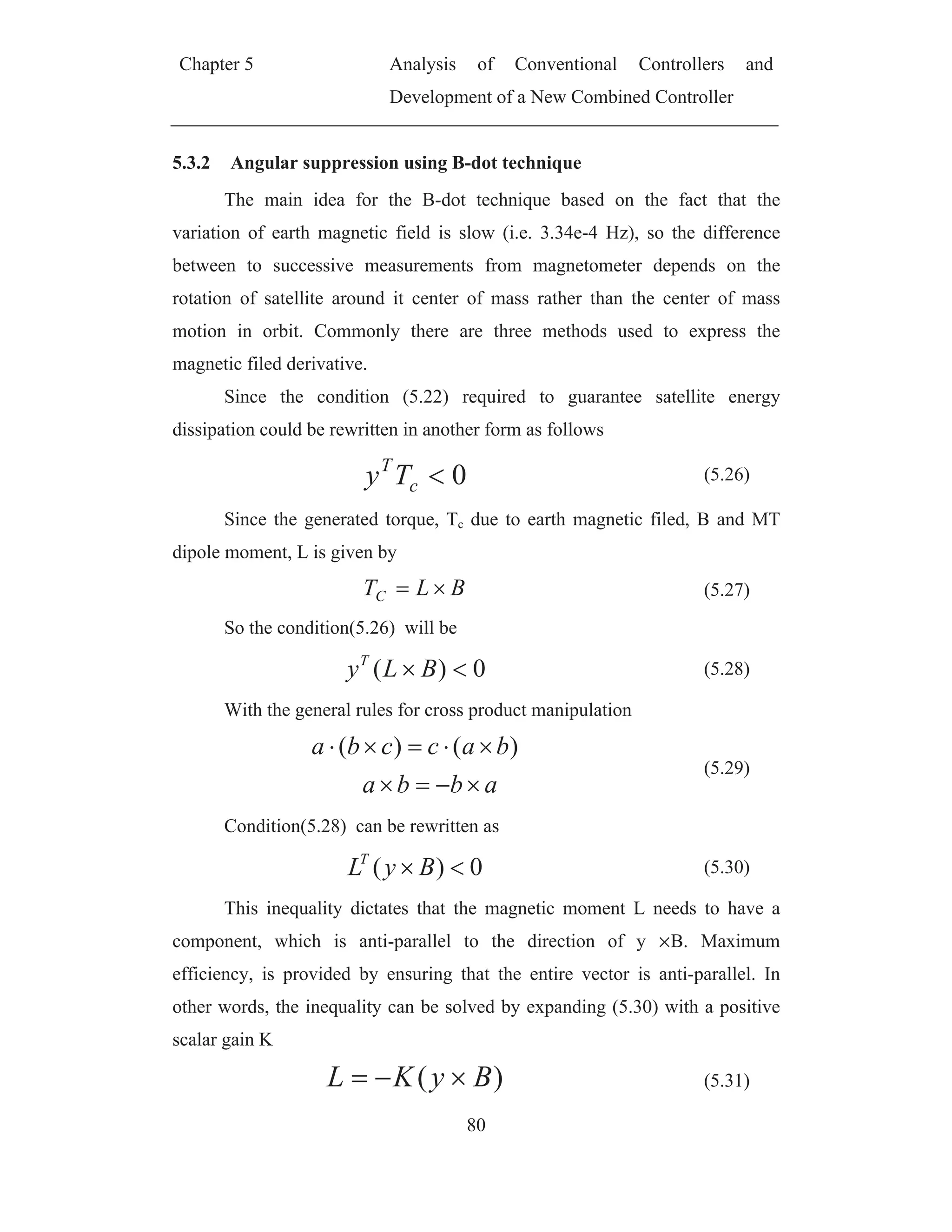 Chapter 5 Analysis of Conventional Controllers and
Development of a New Combined Controller
80
5.3.2 Angular suppression using B-dot technique
The main idea for the B-dot technique based on the fact that the
variation of earth magnetic field is slow (i.e. 3.34e-4 Hz), so the difference
between to successive measurements from magnetometer depends on the
rotation of satellite around it center of mass rather than the center of mass
motion in orbit. Commonly there are three methods used to express the
magnetic filed derivative.
Since the condition (5.22) required to guarantee satellite energy
dissipation could be rewritten in another form as follows
0c
T
Ty (5.26)
Since the generated torque, Tc due to earth magnetic filed, B and MT
dipole moment, L is given by
BLTC (5.27)
So the condition(5.26) will be
0)( BLyT
(5.28)
With the general rules for cross product manipulation
abba
baccba )()(
(5.29)
Condition(5.28) can be rewritten as
0)( ByLT
(5.30)
This inequality dictates that the magnetic moment L needs to have a
component, which is anti-parallel to the direction of y B. Maximum
efficiency, is provided by ensuring that the entire vector is anti-parallel. In
other words, the inequality can be solved by expanding (5.30) with a positive
scalar gain K
)( ByKL (5.31)
 