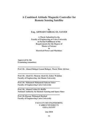 III
A Combined Attitude Magnetic Controller for
Remote Sensing Satellite
by
Eng. AHMAD FARRAG EL-SAYED
A Thesis Submitted to the
Faculty of Engineering at Cairo University
in Partial Fulfillment of the
Requirements for the Degree of
Master of Science
in
Electrical Power and Machines
Approved by the
Examining committee:
Prof. Dr. Ahmed Bahgat Gamal Bahgat, Thesis Main Advisor
Prof. Dr. Abed EL-Monem Abed EL-Zaher Wahdan
Faculty of Engineering Ain Shams University
Prof. Dr. Mohamed Mohamed Faheem Saker
Faculty of Engineering Cairo University
Prof. Dr. Ahmed Yehia EL-Raffie
National Authority for Remote Sensing and Space Since
Prof. Dr.Hassan Mohamed Rashad
Faculty of Engineering Cairo University
FACULTY OF ENGINEERING
CAIRO UNIVERSI TY
GIZA, EGYPT
Jun 2010
 