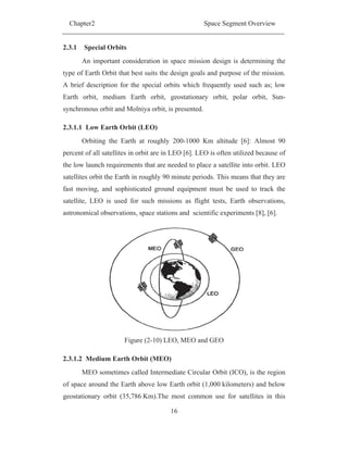 Chapter2 Space Segment Overview
16
2.3.1 Special Orbits
An important consideration in space mission design is determining the
type of Earth Orbit that best suits the design goals and purpose of the mission.
A brief description for the special orbits which frequently used such as; low
Earth orbit, medium Earth orbit, geostationary orbit, polar orbit, Sun-
synchronous orbit and Molniya orbit, is presented.
2.3.1.1 Low Earth Orbit (LEO)
Orbiting the Earth at roughly 200-1000 Km altitude [6]: Almost 90
percent of all satellites in orbit are in LEO [6]. LEO is often utilized because of
the low launch requirements that are needed to place a satellite into orbit. LEO
satellites orbit the Earth in roughly 90 minute periods. This means that they are
fast moving, and sophisticated ground equipment must be used to track the
satellite, LEO is used for such missions as flight tests, Earth observations,
astronomical observations, space stations and scientific experiments [8], [6].
Figure (2-10) LEO, MEO and GEO
2.3.1.2 Medium Earth Orbit (MEO)
MEO sometimes called Intermediate Circular Orbit (ICO), is the region
of space around the Earth above low Earth orbit (1,000 kilometers) and below
geostationary orbit (35,786 Km).The most common use for satellites in this
 