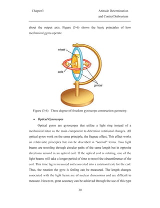 Chapter3 Attitude Determination
and Control Subsystem
30
about the output axis. Figure (3-6) shows the basic principles of how
mechanical gyros operate
Figure (3-6) Three degree-of-freedom gyroscope construction geometry.
Optical Gyroscopes
Optical gyros are gyroscopes that utilize a light ring instead of a
mechanical rotor as the main component to determine rotational changes. All
optical gyros work on the same principle, the Sagnac effect, This effect works
on relativistic principles but can be described in "normal" terms. Two light
beams are traveling through circular paths of the same length but in opposite
directions around in an optical coil. If the optical coil is rotating, one of the
light beams will take a longer period of time to travel the circumference of the
coil. This time lag is measured and converted into a rotational rate for the coil.
Thus, the rotation the gyro is feeling can be measured. The length changes
associated with the light beam are of nuclear dimensions and are difficult to
measure. However, great accuracy can be achieved through the use of this type
 