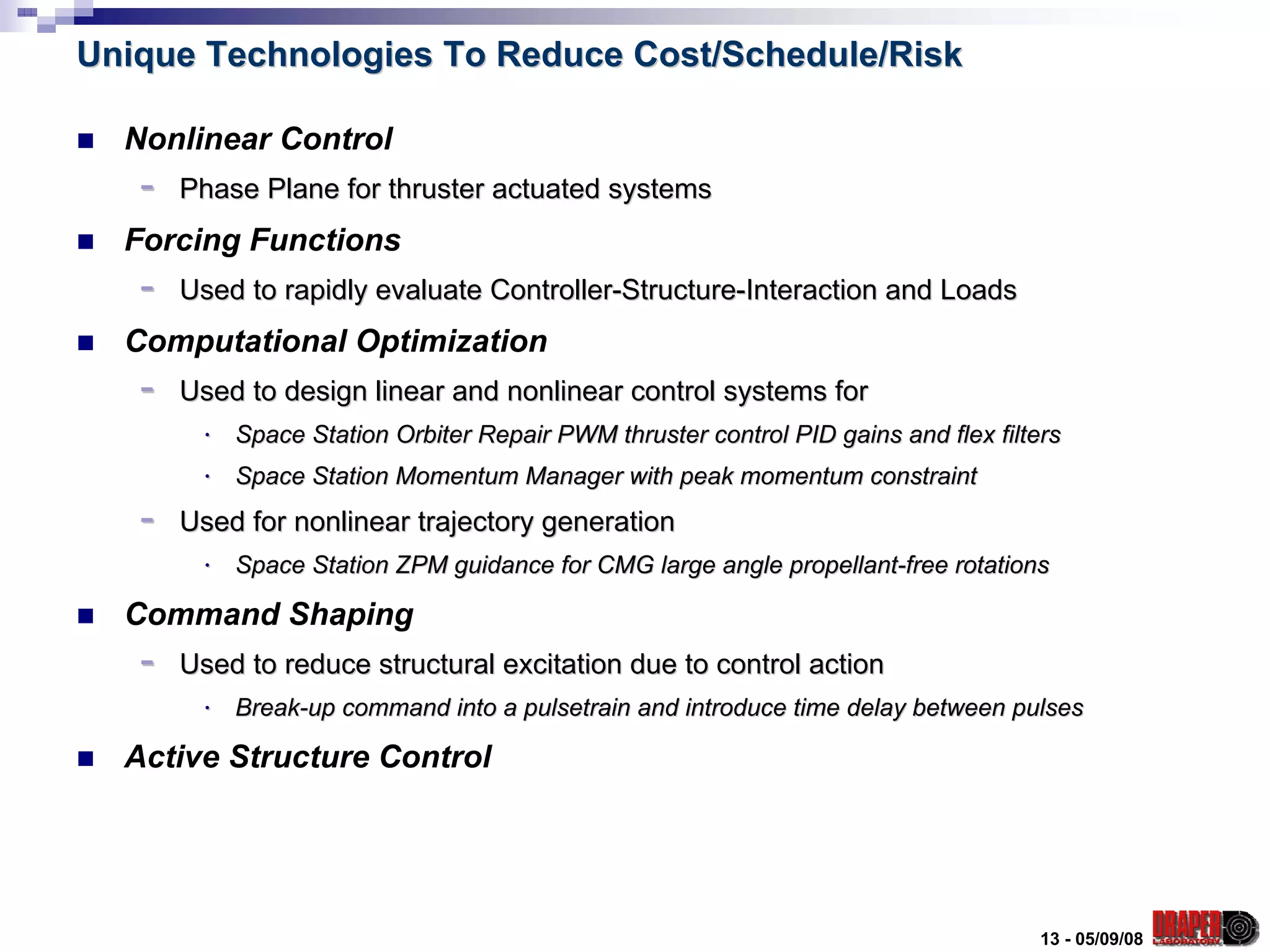 Unique Technologies To Reduce Cost/Schedule/Risk

  Nonlinear Control
   -   Phase Plane for thruster actuated systems
  Forcing Functions
   -   Used to rapidly evaluate Controller-Structure-Interaction and Loads
  Computational Optimization
   -   Used to design linear and nonlinear control systems for
        ⋅   Space Station Orbiter Repair PWM thruster control PID gains and flex filters
        ⋅   Space Station Momentum Manager with peak momentum constraint
   -   Used for nonlinear trajectory generation
        ⋅   Space Station ZPM guidance for CMG large angle propellant-free rotations

  Command Shaping
   -   Used to reduce structural excitation due to control action
        ⋅   Break-up command into a pulsetrain and introduce time delay between pulses

  Active Structure Control




                                                                                      13 - 05/09/08
 