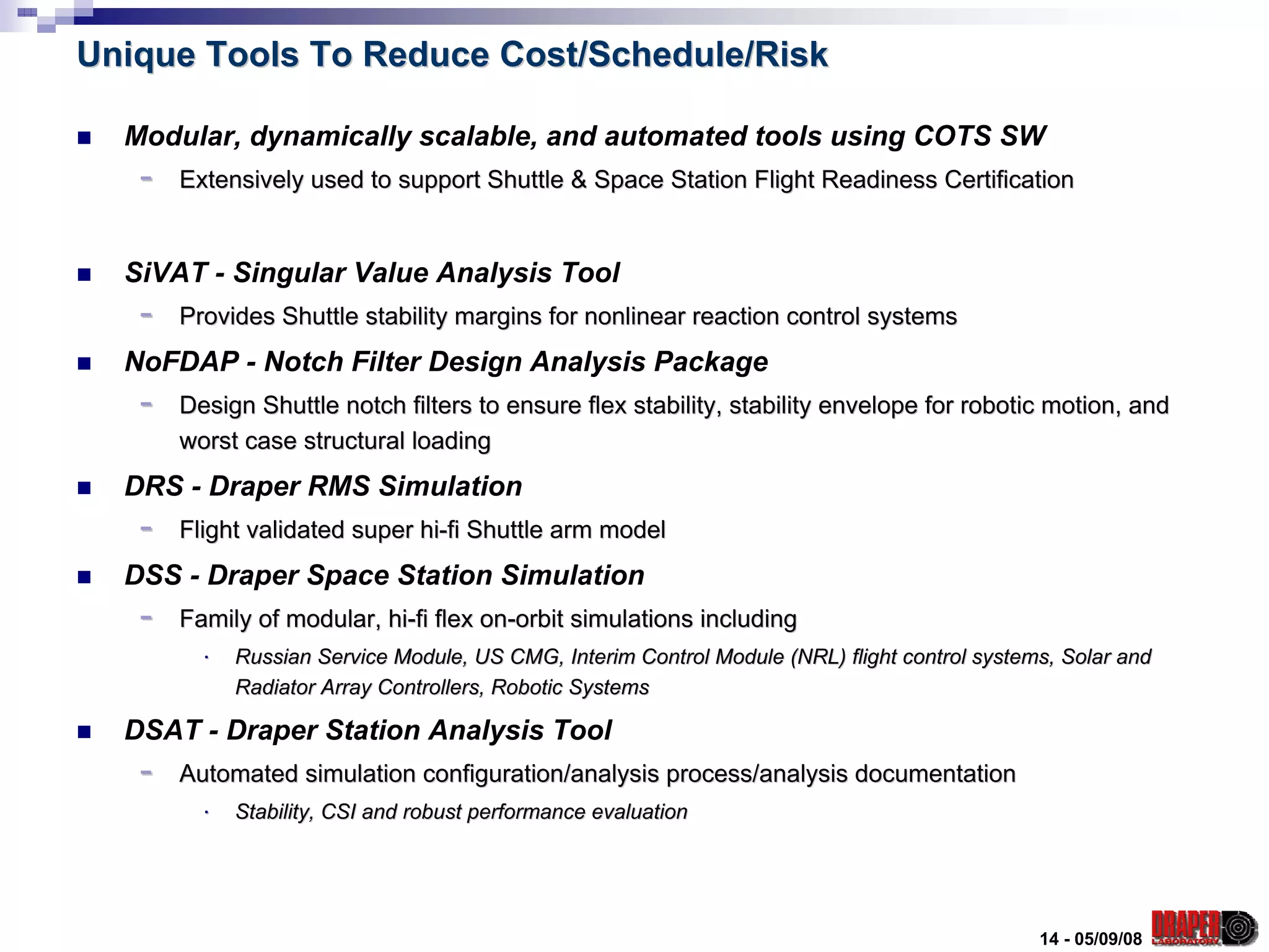 Unique Tools To Reduce Cost/Schedule/Risk

  Modular, dynamically scalable, and automated tools using COTS SW
   -   Extensively used to support Shuttle & Space Station Flight Readiness Certification


  SiVAT - Singular Value Analysis Tool
   -   Provides Shuttle stability margins for nonlinear reaction control systems
  NoFDAP - Notch Filter Design Analysis Package
   -   Design Shuttle notch filters to ensure flex stability, stability envelope for robotic motion, and
       worst case structural loading
  DRS - Draper RMS Simulation
   -   Flight validated super hi-fi Shuttle arm model
  DSS - Draper Space Station Simulation
   -   Family of modular, hi-fi flex on-orbit simulations including
         ⋅   Russian Service Module, US CMG, Interim Control Module (NRL) flight control systems, Solar and
                                                                          flight
             Radiator Array Controllers, Robotic Systems

  DSAT - Draper Station Analysis Tool
   -   Automated simulation configuration/analysis process/analysis documentation
         ⋅   Stability, CSI and robust performance evaluation




                                                                                               14 - 05/09/08
 