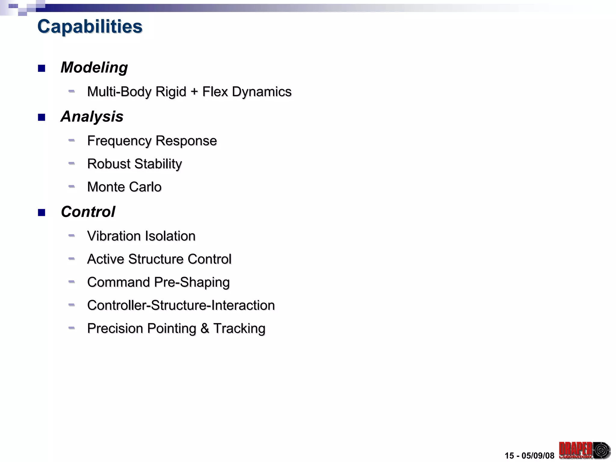 Capabilities

  Modeling
   -   Multi-Body Rigid + Flex Dynamics
  Analysis
   -   Frequency Response
   -   Robust Stability
   -   Monte Carlo
  Control
   -   Vibration Isolation
   -   Active Structure Control
   -   Command Pre-Shaping
   -   Controller-Structure-Interaction
   -   Precision Pointing & Tracking




                                          15 - 05/09/08
 