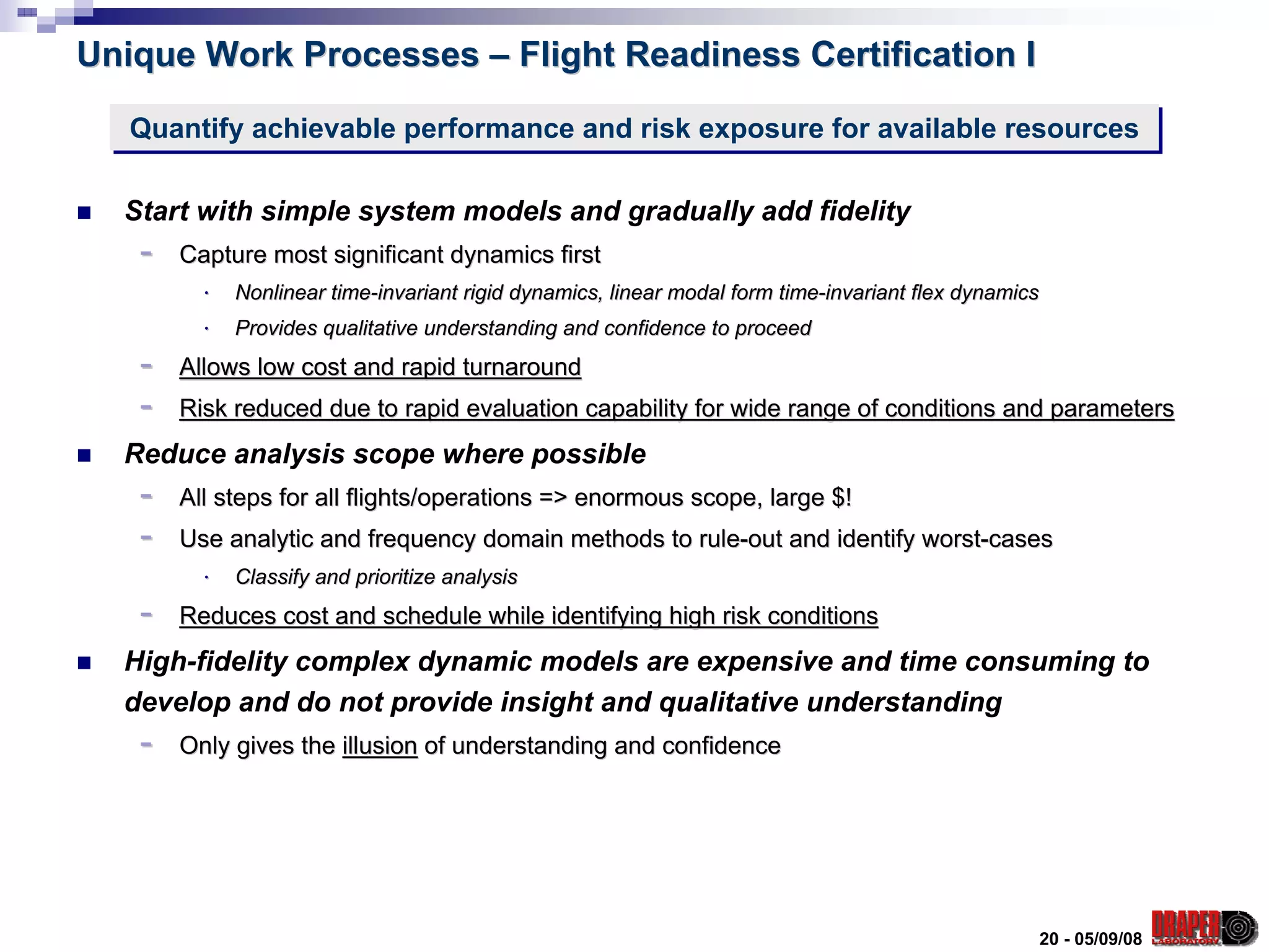 Unique Work Processes – Flight Readiness Certification I

   Quantify achievable performance and risk exposure for available resources
   Quantify achievable performance and risk exposure for available resources

  Start with simple system models and gradually add fidelity
   -   Capture most significant dynamics first
         ⋅   Nonlinear time-invariant rigid dynamics, linear modal form time-invariant flex dynamics
                       time-                                            time-
         ⋅   Provides qualitative understanding and confidence to proceed
   -   Allows low cost and rapid turnaround
   -   Risk reduced due to rapid evaluation capability for wide range of conditions and parameters
  Reduce analysis scope where possible
   -   All steps for all flights/operations => enormous scope, large $!
   -   Use analytic and frequency domain methods to rule-out and identify worst-cases
         ⋅   Classify and prioritize analysis
   -   Reduces cost and schedule while identifying high risk conditions
  High-fidelity complex dynamic models are expensive and time consuming to
  develop and do not provide insight and qualitative understanding
   -   Only gives the illusion of understanding and confidence




                                                                                                   20 - 05/09/08
 