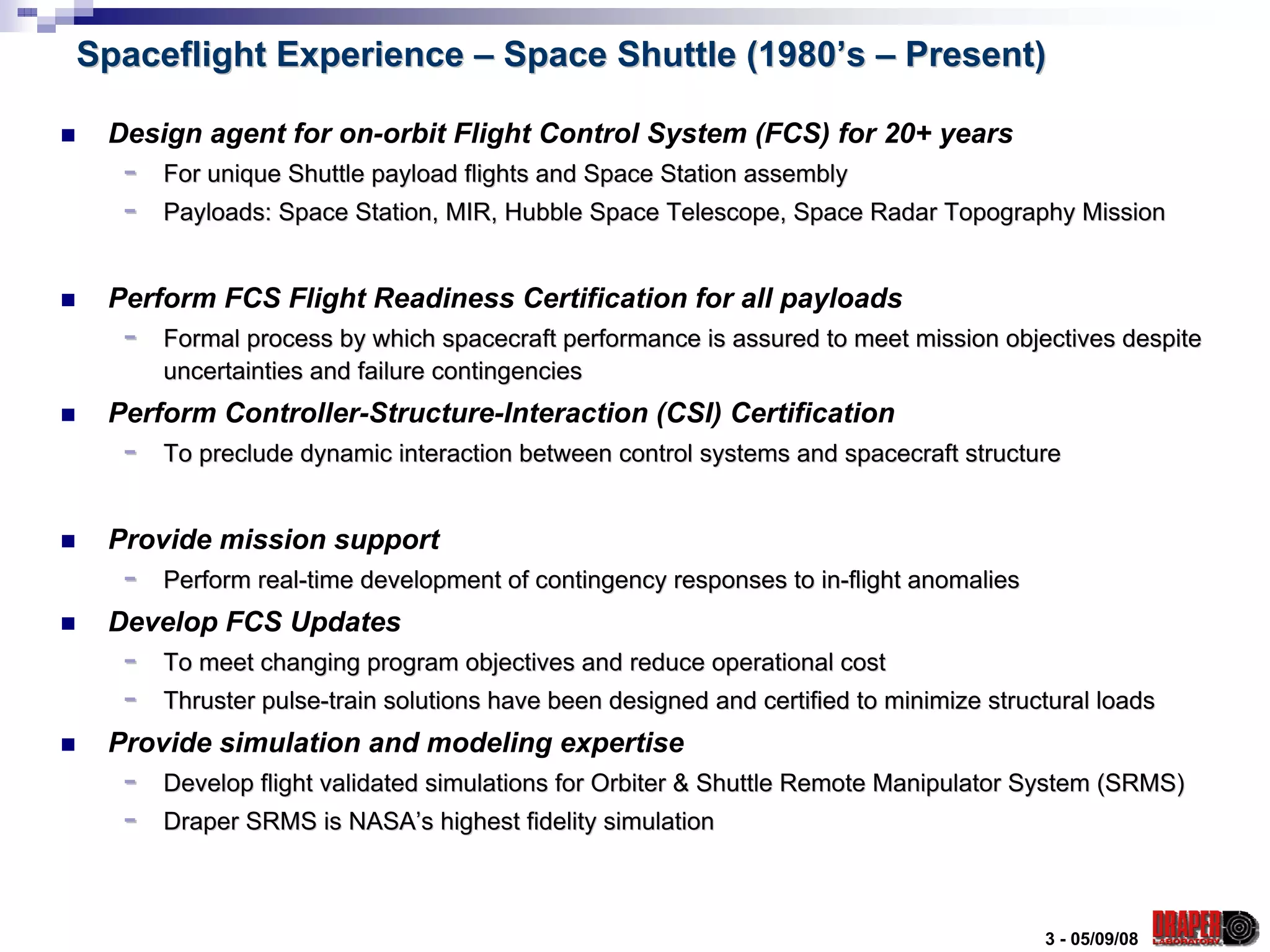 Spaceflight Experience – Space Shuttle (1980’s – Present)

 Design agent for on-orbit Flight Control System (FCS) for 20+ years
  -   For unique Shuttle payload flights and Space Station assembly
  -   Payloads: Space Station, MIR, Hubble Space Telescope, Space Radar Topography Mission


 Perform FCS Flight Readiness Certification for all payloads
  -   Formal process by which spacecraft performance is assured to meet mission objectives despite
      uncertainties and failure contingencies
 Perform Controller-Structure-Interaction (CSI) Certification
  -   To preclude dynamic interaction between control systems and spacecraft structure


 Provide mission support
  -   Perform real-time development of contingency responses to in-flight anomalies
 Develop FCS Updates
  -   To meet changing program objectives and reduce operational cost
  -   Thruster pulse-train solutions have been designed and certified to minimize structural loads
 Provide simulation and modeling expertise
  -   Develop flight validated simulations for Orbiter & Shuttle Remote Manipulator System (SRMS)
  -   Draper SRMS is NASA’s highest fidelity simulation



                                                                                       3 - 05/09/08
 