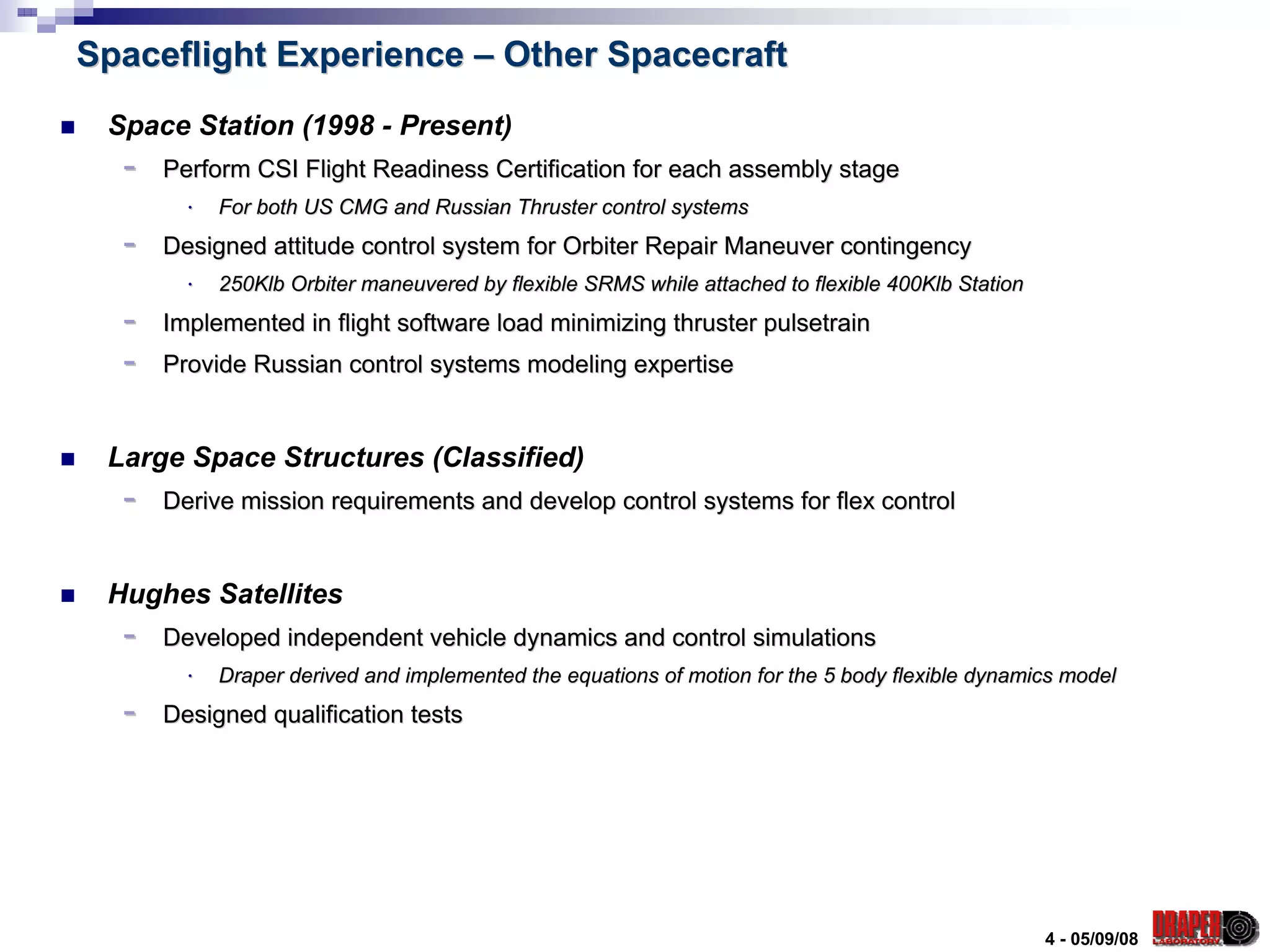 Spaceflight Experience – Other Spacecraft
 Space Station (1998 - Present)
  -   Perform CSI Flight Readiness Certification for each assembly stage
        ⋅   For both US CMG and Russian Thruster control systems
  -   Designed attitude control system for Orbiter Repair Maneuver contingency
        ⋅   250Klb Orbiter maneuvered by flexible SRMS while attached to flexible 400Klb Station
                                                                         flexible
  -   Implemented in flight software load minimizing thruster pulsetrain
  -   Provide Russian control systems modeling expertise


 Large Space Structures (Classified)
  -   Derive mission requirements and develop control systems for flex control


 Hughes Satellites
  -   Developed independent vehicle dynamics and control simulations
        ⋅   Draper derived and implemented the equations of motion for the 5 body flexible dynamics model
  -   Designed qualification tests




                                                                                                   4 - 05/09/08
 