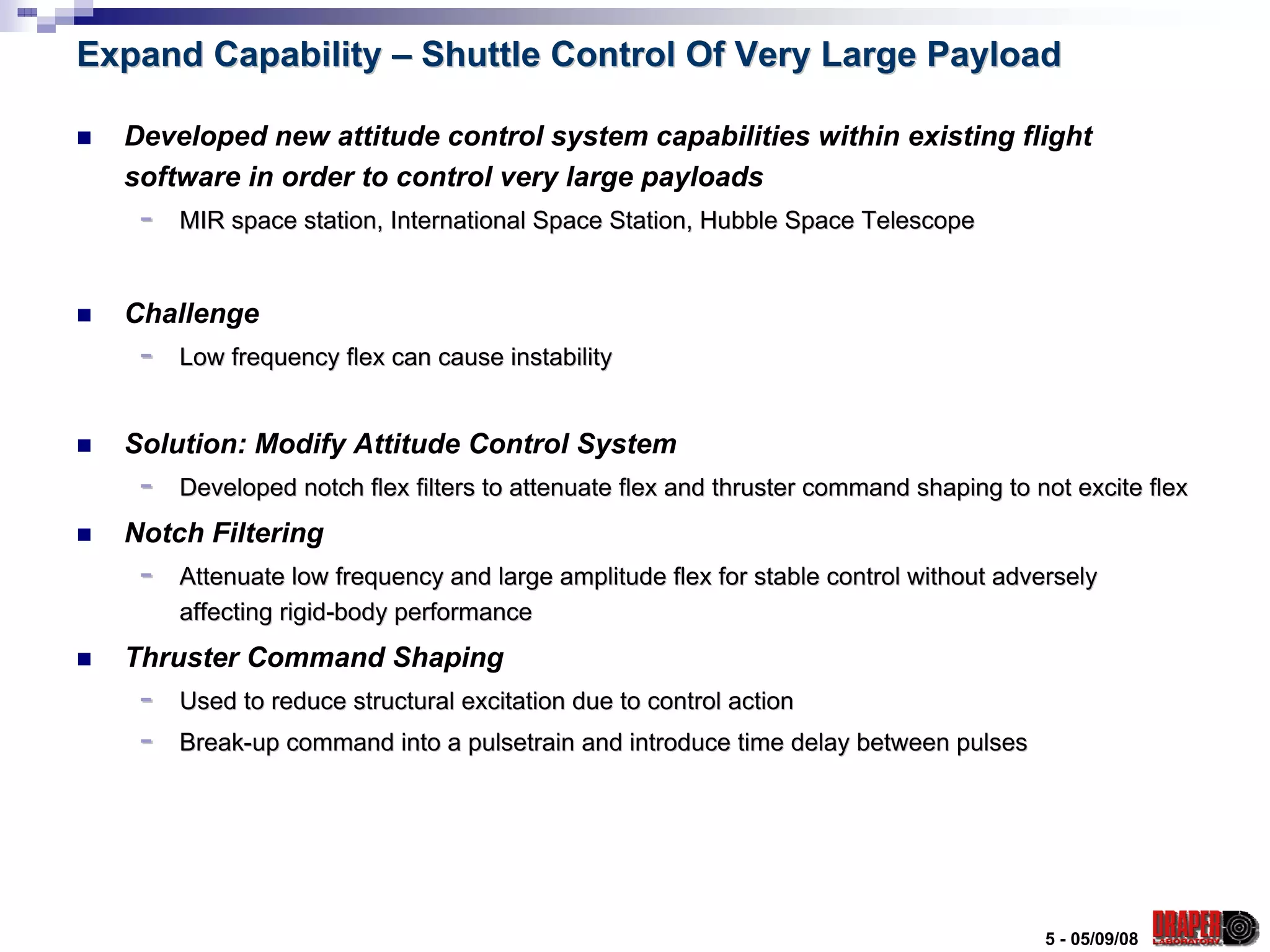 Expand Capability – Shuttle Control Of Very Large Payload

  Developed new attitude control system capabilities within existing flight
  software in order to control very large payloads
   -   MIR space station, International Space Station, Hubble Space Telescope


  Challenge
   -   Low frequency flex can cause instability


  Solution: Modify Attitude Control System
   -   Developed notch flex filters to attenuate flex and thruster command shaping to not excite flex
  Notch Filtering
   -   Attenuate low frequency and large amplitude flex for stable control without adversely
       affecting rigid-body performance
  Thruster Command Shaping
   -   Used to reduce structural excitation due to control action
   -   Break-up command into a pulsetrain and introduce time delay between pulses




                                                                                       5 - 05/09/08
 