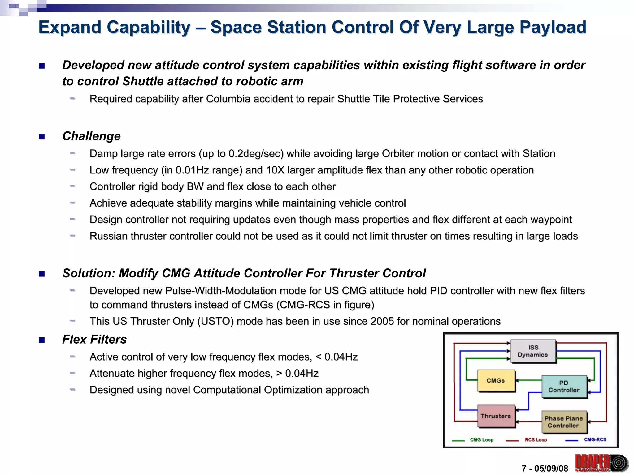 Expand Capability – Space Station Control Of Very Large Payload

  Developed new attitude control system capabilities within existing flight software in order
  to control Shuttle attached to robotic arm
   -   Required capability after Columbia accident to repair Shuttle Tile Protective Services
                                                                     Tile


  Challenge
   -   Damp large rate errors (up to 0.2deg/sec) while avoiding large Orbiter motion or contact with Station
                                                                      Orbiter
   -   Low frequency (in 0.01Hz range) and 10X larger amplitude flex than any other robotic operation
                                                                     than
   -   Controller rigid body BW and flex close to each other
   -   Achieve adequate stability margins while maintaining vehicle control
                                                                    control
   -   Design controller not requiring updates even though mass properties and flex different at each waypoint
                                                                properties
   -   Russian thruster controller could not be used as it could not limit thruster on times resulting in large loads
                                                                     limit


  Solution: Modify CMG Attitude Controller For Thruster Control
   -   Developed new Pulse-Width-Modulation mode for US CMG attitude hold PID controller with new flex filters
                     Pulse- Width-
       to command thrusters instead of CMGs (CMG-RCS in figure)
                                            (CMG-
   -   This US Thruster Only (USTO) mode has been in use since 2005 for nominal operations
  Flex Filters
   -   Active control of very low frequency flex modes, < 0.04Hz
   -   Attenuate higher frequency flex modes, > 0.04Hz
   -   Designed using novel Computational Optimization approach




                                                                                                        7 - 05/09/08
 