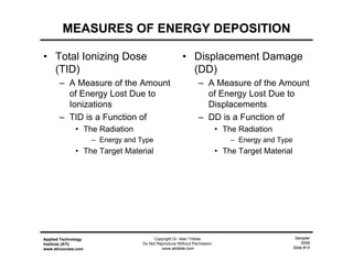Sampler
2009
Slide #14
Applied Technology
Institute (ATI)
www.aticourses.com
Copyright Dr. Alan Tribble.
Do Not Reproduce Without Permission.
www.atribble.com
MEASURES OF ENERGY DEPOSITION
• Total Ionizing Dose
(TID)
– A Measure of the Amount
of Energy Lost Due to
Ionizations
– TID is a Function of
• The Radiation
– Energy and Type
• The Target Material
• Displacement Damage
(DD)
– A Measure of the Amount
of Energy Lost Due to
Displacements
– DD is a Function of
• The Radiation
– Energy and Type
• The Target Material
 
